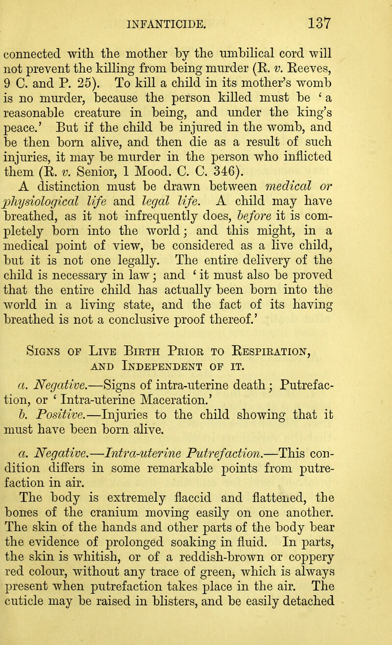 connected with the mother by the umbilical cord will not prevent the killing from being mnrder (E. v. Eeeves, 9 C. and P. 25). To kill a child in its mother's womb is no murder, because the person killed must be ' a reasonable creature in being, and under the king's peace.' But if the child be injured in the womb, and be then bom alive, and then die as a result of such injuries, it may be murder in the person who inflicted them (E. v. Senior, 1 Mood. C. C. 346). A distinction must be drawn between medical or pliysiological life aud legal life. A child may have breathed, as it not infrequently does, before it is com- pletely born into the world; and this might, in a medical point of view, be considered as a live child, but it is not one legally. The entire delivery of the child is necessary in law; and * it must also be proved that the entire child has actually been born into the world in a living state, and the fact of its having breathed is not a conclusive proof thereof.' Signs of Live Birth Prior to Eespiration, AND Independent of it. a. Negative.—Signs of intra-uterine death; Putrefac- tion, or ' Intra-uterine Maceration.' h. Positive.—Injuries to the child showing that it must have been born alive. a. Negative.—-Intra-uterine Putrefaction.—This con- dition differs in some remarkable points from putre- faction in air. The body is extremely flaccid and flattened, the bones of the cranium moving easily on one another. The skin of the hands and other parts of the body bear the evidence of prolonged soaking in fluid. In parts, the skin is whitish, or of a reddish-brown or coppery red colour, without any trace of green, which is always present when putrefaction takes place in the air. The cuticle may be raised in blisters, and be easily detached