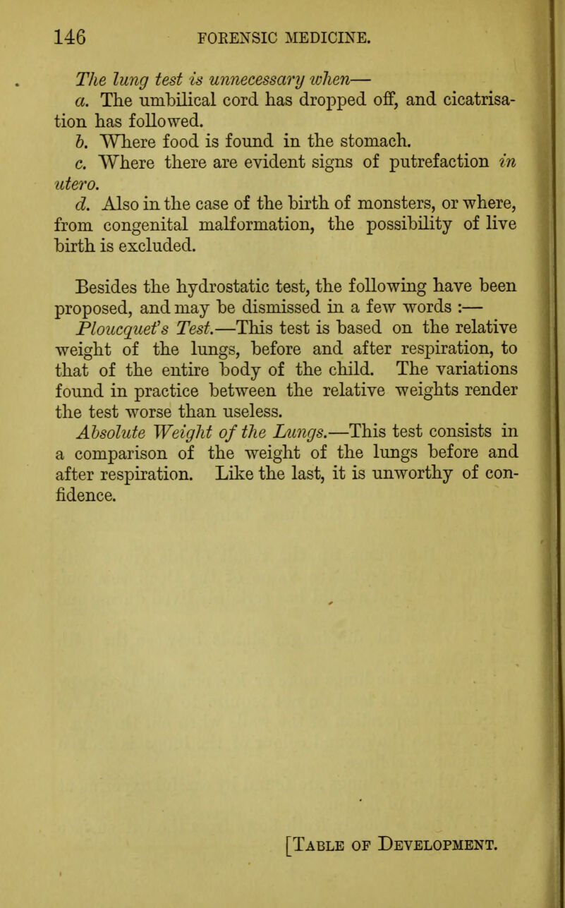 The lung test is umiecessary tvhen— a. The umbilical cord has dropped off, and cicatrisa- tion has followed. h. Where food is found in the stomach. c. Where there are evident signs of putrefaction in utero. d. Also in the case of the birth of monsters, or where, from congenital malformation, the possibility of live birth is excluded. Besides the hydrostatic test, the following have been proposed, and may be dismissed in a few words :— Ploucquefs Test.—This test is based on the relative weight of the lungs, before and after respiration, to that of the entire body of the child. The variations found in practice between the relative weights render the test worse than useless. Absolute Weight of the Lungs.—This test consists in a comparison of the weight of the lungs before and after respiration. Like the last, it is unworthy of con- fidence.