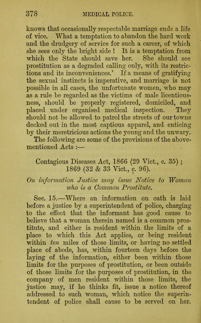 knows that occasionally respectable marriage ends a life of vice. Wliat a temptation to abandon the hard work and the drudgery of service for such a career, of which she sees only the bright side ! It is a temptation from which the State should save her. She should see prostitution as a degraded calling only, with its restric- tions and its inconveniences.' If a means of gratifying the sexual instincts is imperative, and marriage is not possible in all cases, the unfortunate women, who may as a rule be regarded as the victims of male licentious- ness, should be properly registered, domiciled, and placed under organised medical inspection. They should not be allowed to patrol the streets of our towns decked out in the most captious apparel, and enticing by their meretricious actions the young and the unwary. The following are some of the provisions of the above- mentioned Acts :— Contagious Diseases Act, 1866 (29 Vict., c. 35) ; 1869 (32 & 33 Yict., c. 96). On infoimcdion Justice may issue Notice to Woman ivlio is a Common Prostitute. Sec. 15.—Where an information on oath is laid before a justice by a superintendent of police, charging to the effect that the informant has good cause to believe that a woman therein named is a common pros- titute, and either is resident within the limits of a place to which this Act applies, or being resident within ten miles of those limits, or having no settled place of abode, has, within fourteen days before the laying of the information, either been within those limits for the purposes of prostitution, or been outside of those limits for the purposes of prostitution, in the company of men resident within those limits, the justice may, if he thinks fit, issue a notice thereof addressed to such woman, which notice the superin- tendent of police -shall cause to be served on her.