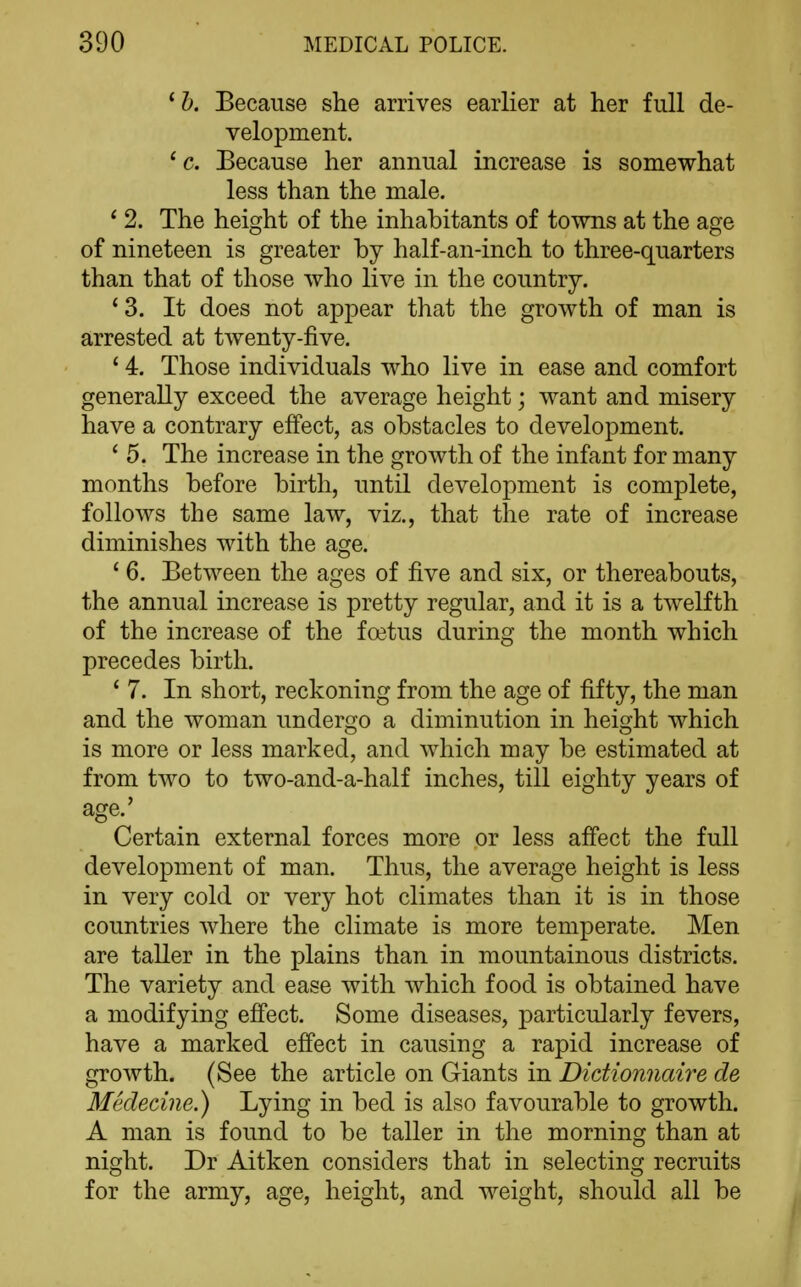 ^h. Because she arrives earlier at her full de- velopment. ' c. Because her annual increase is somewhat less than the male. * 2. The height of the inhabitants of towns at the age of nineteen is greater by half-an-inch to three-quarters than that of those who live in the country. '3. It does not appear that the growth of man is arrested at twenty-five. ' 4. Those individuals who live in ease and comfort generally exceed the average height; want and misery have a contrary effect, as obstacles to development. * 5. The increase in the growth of the infant for many months before birth, until development is complete, follows the same law, viz., that the rate of increase diminishes with the age. ' 6. Between the ages of five and six, or thereabouts, the annual increase is pretty regular, and it is a twelfth of the increase of the foetus during the month which precedes birth. * 7. In short, reckoning from the age of fifty, the man and the woman undergo a diminution in height which is more or less marked, and which may be estimated at from two to two-and-a-half inches, till eighty years of age.' Certain external forces more or less afi'ect the full development of man. Thus, the average height is less in very cold or very hot climates than it is in those countries where the climate is more temperate. Men are taller in the plains than in mountainous districts. The variety and ease with which food is obtained have a modifying effect. Some diseases, particularly fevers, have a marked efi'ect in causing a rapid increase of growth. (See the article on Giants in Didionnaire de Medecine.) Lying in bed is also favourable to growth. A man is found to be taller in the morning than at night. Dr Aitken considers that in selecting recruits for the army, age, height, and weight, should all be