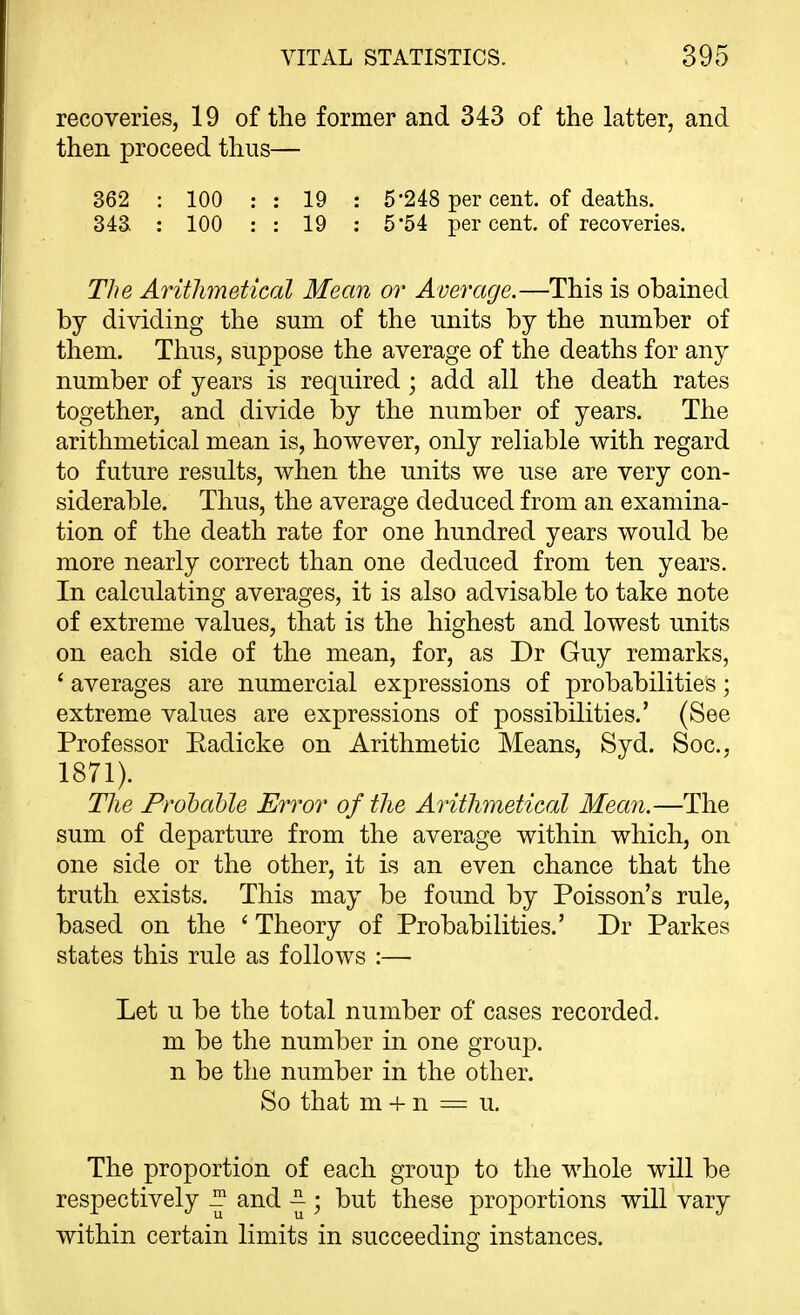 recoveries, 19 of the former and 343 of the latter, and then proceed thus— 362 : 100 ; : 19 : 5*248 per cent, of deaths. 343. : 100 : : 19 : 5 54 jDer cent, of recoveries. The Arithmetical Mean or Average.—This is obained by dividing the sum of the units by the number of them. Thus, suppose the average of the deaths for any number of years is required ; add all the death rates together, and divide by the number of years. The arithmetical mean is, however, only reliable with regard to future results, when the units we use are very con- siderable. Thus, the average deduced from an examina- tion of the death rate for one hundred years would be more nearly correct than one deduced from ten years. In calculating averages, it is also advisable to take note of extreme values, that is the highest and lowest units on each side of the mean, for, as Dr Guy remarks, ' averages are numercial expressions of probabilities; extreme values are expressions of possibilities.' (See Professor Eadicke on Arithmetic Means, Syd. Soc, 1871). The Frohahle Error of the Arithmetical Mean.—The sum of departure from the average within which, on one side or the other, it is an even chance that the truth exists. This may be found by Poisson's rule, based on the ' Theory of Probabilities.' Dr Parkes states this rule as follows :— Let u be the total number of cases recorded, m be the number in one group, n be the number in the other. So that m -t- n = u. The proportion of each group to the whole will be respectively ^ and ~ ; but these proportions will vary within certain limits in succeeding instances.