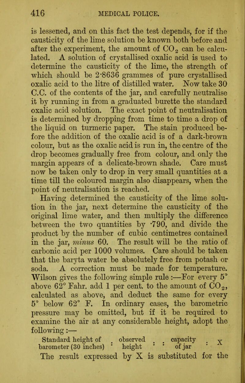 is lessened, and on this fact the test depends, for if the causticity of the lime solution be known both before and after the experiment, the amount of CO 2 can be calcu- lated. A solution of crystallised oxalic acid is used to determine the causticity of the lime, the strength of which should be 2'8636 grammes of pure crystallised oxalic acid to the litre of distilled water. Now take 30 C.C. of the contents of the jar, and carefully neutralise it by running in from a graduated burette the standard oxalic acid solution. The exact point of neutralisation is determined by dropping from time to time a drop of the liquid on turmeric paper. The stain produced be- fore the addition of the oxalic acid is of a dark-brown colour, but as the oxalic acid is run in, the centre of the drop becomes gradually free from colour, and only the margin appears of a delicate-brown shade. Care must now be taken only to drop in very small quantities at a time till the coloured margin also disappears, when the point of neutralisation is reached. Having determined the causticity of the lime solu- tion in the jar, next determine the causticity of the original lime water, and then multiply the dilBference between the two quantities by -790, and divide the product by the number of cubic centimetres contained in the jar, minus 60. The result will be the ratio of carbonic acid per 1000 volumes. Care should be taken that the baryta water be absolutely free from potash or soda. A correction must be made for temperature. Wilson gives the following simple rule :—For every 5° above 62° Fahr. add 1 per cent, to the amount of CO 2, calculated as above, and deduct the same for every 5° below 62° F. In ordinary cases, the barometric pressure may be omitted, but if it be required to examine the air at any considerable height, adopt the following:— Standard height of . observed . . capacity . ^ barometer (30 inches) * height ' * of jar The result expressed by X is substituted for the