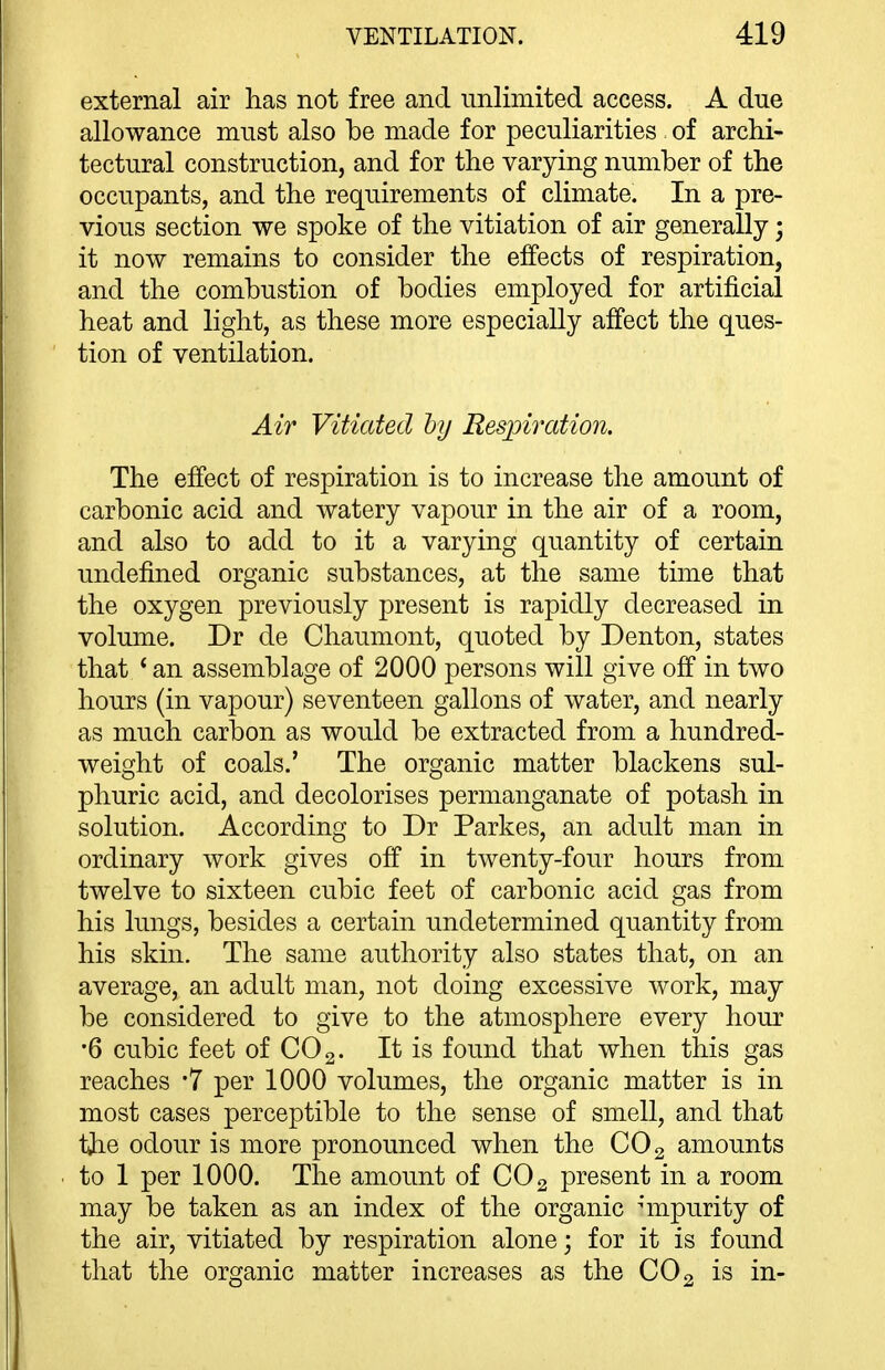 external air lias not free and unlimited access. A due allowance must also be made for peculiarities of archi- tectural construction, and for the varying number of the occupants, and the requirements of climate. In a pre- vious section we spoke of the vitiation of air generally; it now remains to consider the effects of respiration, and the combustion of bodies employed for artificial heat and light, as these more especially affect the ques- tion of ventilation. Air Vitiated by Respiration. The effect of respiration is to increase the amount of carbonic acid and watery vapour in the air of a room, and also to add to it a varying quantity of certain undefined organic substances, at the same time that the oxygen previously present is rapidly decreased in volume. Dr de Chaumont, quoted by Denton, states that ' an assemblage of 2000 persons will give off in two hours (in vapour) seventeen gallons of water, and nearly as much carbon as would be extracted from a hundred- weight of coals.' The organic matter blackens sul- phuric acid, and decolorises permanganate of potash in solution. According to Dr Parkes, an adult man in ordinary work gives off in twenty-four hours from twelve to sixteen cubic feet of carbonic acid gas from his lungs, besides a certain undetermined quantity from his skin. The same authority also states that, on an average, an adult man, not doing excessive work, may be considered to give to the atmosphere every hour •6 cubic feet of CO 2- It is found that when this gas reaches -7 per 1000 volumes, the organic matter is in most cases perceptible to the sense of smell, and that tjie odour is more pronounced when the CO2 amounts to 1 per 1000. The amount of CO 2 present in a room may be taken as an index of the organic nnpurity of the air, vitiated by respiration alone; for it is found that the organic matter increases as the CO2 is in-