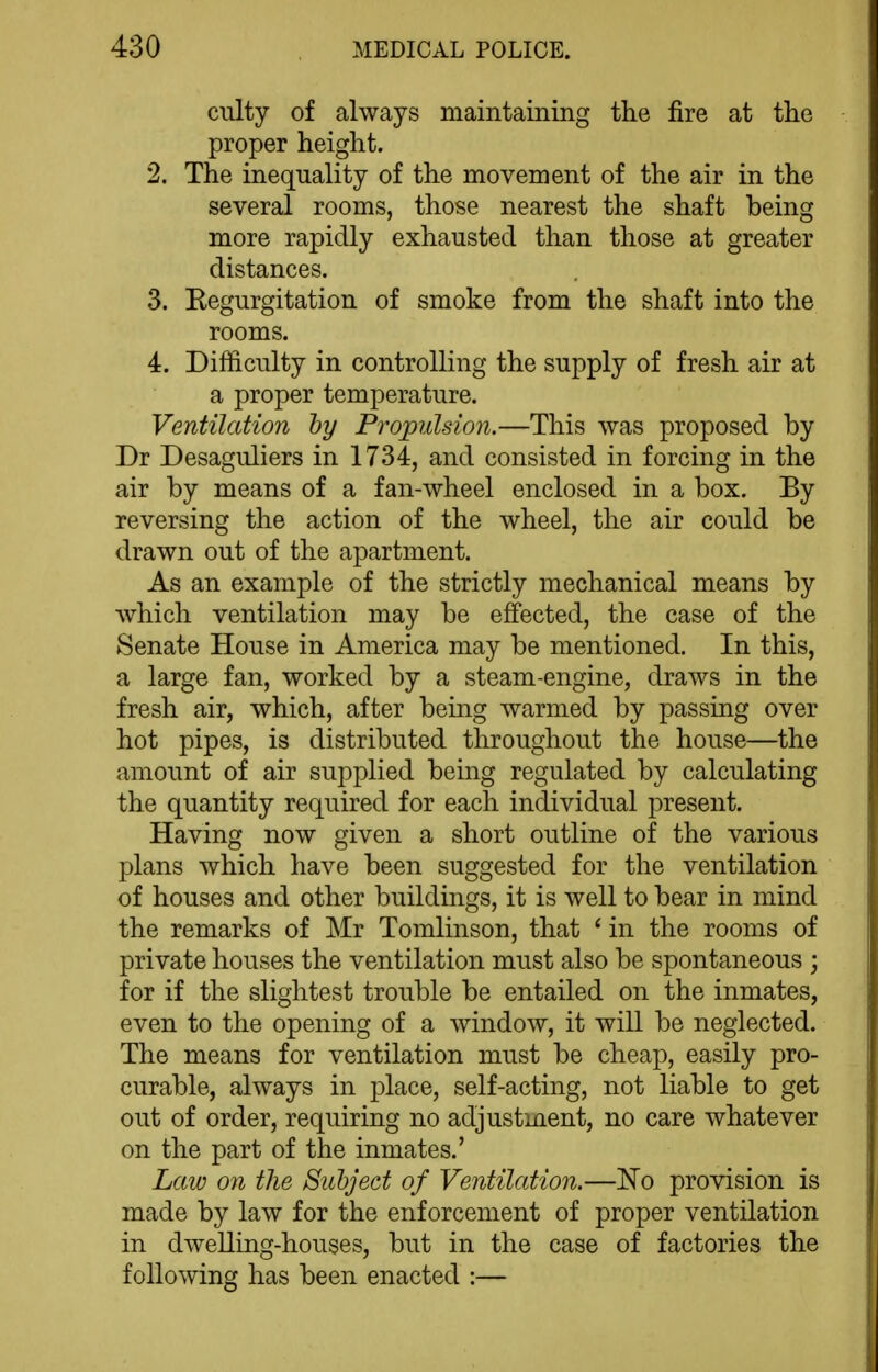 culty of always maintaining the fire at the proper height. 2. The inequality of the movement of the air in the several rooms, those nearest the shaft being more rapidly exhausted than those at greater distances. 3. Eegurgitation of smoke from the shaft into the rooms. 4. Difficulty in controlling the supply of fresh air at a proper temperature. Ventilation by Propulsion.—This was proposed by Dr Desaguliers in 1734, and consisted in forcing in the air by means of a fan-wheel enclosed in a box. By reversing the action of the wheel, the air could be drawn out of the apartment. As an example of the strictly mechanical means by which ventilation may be effected, the case of the Senate House in America may be mentioned. In this, a large fan, worked by a steam-engine, draws in the fresh air, which, after being warmed by passing over hot pipes, is distributed throughout the house—the amount of air supplied being regulated by calculating the quantity required for each individual present. Having now given a short outline of the various plans which have been suggested for the ventilation of houses and other buildings, it is well to bear in mind the remarks of Mr Tomlinson, that * in the rooms of private houses the ventilation must also be spontaneous ; for if the slightest trouble be entailed on the inmates, even to the opening of a window, it will be neglected. The means for ventilation must be cheap, easily pro- curable, always in place, self-acting, not liable to get out of order, requiring no adjustment, no care whatever on the part of the inmates.' Law on tlie Subject of Ventilation.—'No provision is made by law for the enforcement of proper ventilation in dwelling-houses, but in the case of factories the following has been enacted :—