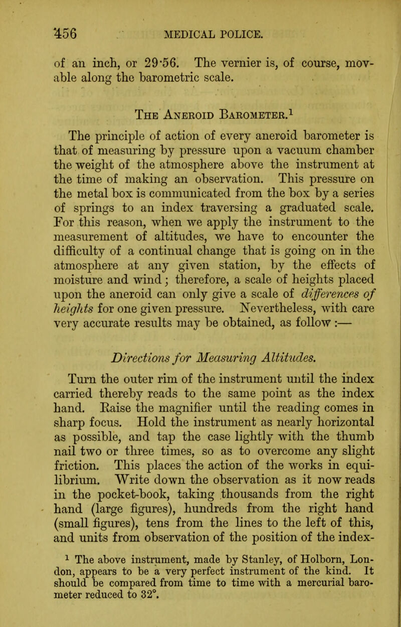 of an inch, or 29*56. The vernier is, of course, mov- able along the barometric scale. The Aneroid Barometer.^ The principle of action of every aneroid barometer is that of measuring by pressure upon a vacuum chamber the weight of the atmosphere above the instrument at the time of making an observation. This pressure on the metal box is communicated from the box by a series of springs to an index traversing a graduated scale. For this reason, when we apply the instrument to the measurement of altitudes, we have to encounter the difficulty of a continual change that is going on in the atmosphere at any given station, by the effects of moisture and wind; therefore, a scale of heights placed upon the aneroid can only give a scale of differences of heights for one given pressure. Nevertheless, with care very accurate results may be obtained, as follow :— Directions for Measuring Altitudes. Turn the outer rim of the instrument until the index carried thereby reads to the same point as the index hand. Eaise the magnifier until the reading comes in sharp focus. Hold the instrument as nearly horizontal as possible, and tap the case lightly with the thumb nail two or three times, so as to overcome any slight friction. This places the action of the works in equi- librium. Write down the observation as it now reads in the pocket-book, taking thousands from the right hand (large figures), hundreds from the right hand (small figures), tens from the lines to the left of this, and units from observation of the position of the index- 1 The above instrument, made by Stanley, of Holborn, Lon- don, appears to be a very perfect instrument of the kind. It should be compared from time to time with a mercurial baro- meter reduced to 32°.