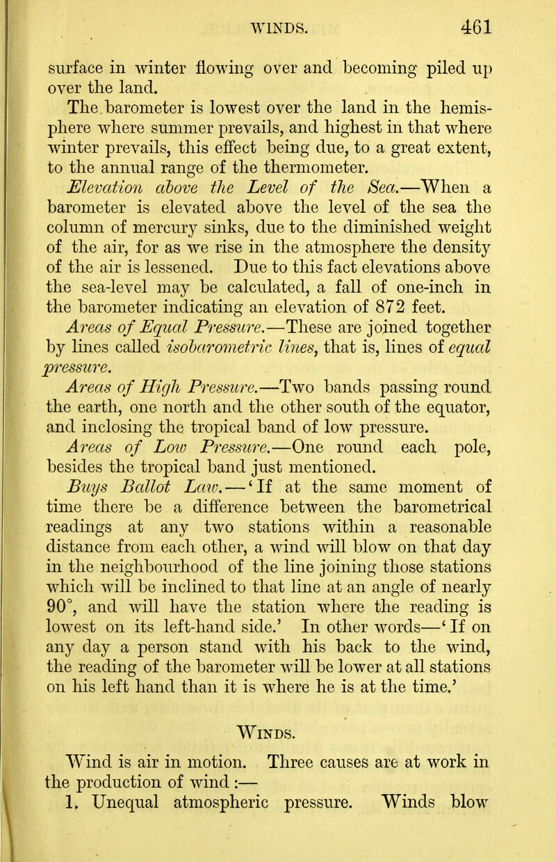 surface in winter flowing over and becoming piled up over the land. The. barometer is lowest over the land in the hemis- phere where summer prevails, and highest in that where winter prevails, this effect being due, to a great extent, to the annual range of the thermometer. Elevation above the Level of the Sea.—When a barometer is elevated above the level of the sea the column of mercury sinks, due to the diminished weight of the air, for as we rise in the atmosphere the density of the air is lessened. Due to this fact elevations above the sea-level may be calculated, a fall of one-inch in the barometer indicating an elevation of 872 feet. Areas of Equal Pressure.—These are joined together by lines called isoharometric lines, that is, lines of equal pressure. Areas of High Pressure.—Two bands passing round the earth, one north and the other south of the equator, and inclosing the tropical band of low pressure. Areas of Loio Pressure.—One round each pole, besides the tropical band just mentioned. Buys Ballot Law. — 'If at the same moment of time there be a difference between the barometrical readings at any two stations within a reasonable distance from each other, a wind will blow on that day in the neighbourhood of the line joining those stations which will be inclined to that line at an angle of nearly 90°, and will have the station where the reading is lowest on its left-hand side.' In other words—' If on any day a person stand with his back to the wind, the reading of the barometer will be lower at aU stations on his left hand than it is where he is at the time.' Winds. Wind is air in motion. Three causes are at work in the production of wind :— 1. Unequal atmospheric pressure. Winds blow