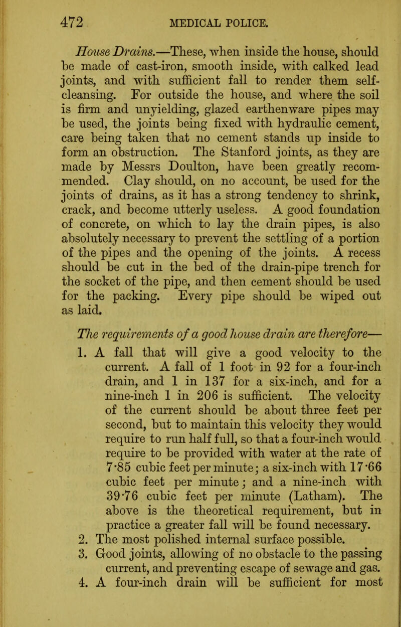 House Drains.—These, when inside the house, should be made of cast-iron, smooth inside, with calked lead joints, and with sufficient fall to render them self- cleansing. For outside the house, and where the soil is firm and unyielding, glazed earthenware pipes may be used, the joints being fixed with hydraulic cement, care being taken that no cement stands up inside to form an obstruction. The Stanford joints, as they are made by Messrs Doulton, have been greatly recom- mended. Clay should, on no account, be used for the joints of drains, as it has a strong tendency to shrink, crack, and become utterly useless. A good foundation of concrete, on which to lay the drain pipes, is also absolutely necessary to prevent the settling of a portion of the pipes and the opening of the joints. A recess should be cut in the bed of the drain-pipe trench for the socket of the pipe, and then cement should be used for the packing. Every pipe should be wiped out as laid. The requirements of a good house drain are thei'efore— 1. A faU that will give a good velocity to the current. A fall of 1 foot in 92 for a four-inch drain, and 1 in 137 for a six-inch, and for a nine-inch 1 in 206 is sufficient. The velocity of the current should be about three feet per second, but to maintain this velocity they would require to run half full, so that a four-inch would require to be provided with water at the rate of 7*85 cubic feet per minute; a six-inch with 17*66 cubic feet per minute; and a nine-inch with 39'76 cubic feet per minute (Latham). The above is the theoretical requirement, but in practice a greater fall will be found necessary. 2. The most polished internal surface possible. 3. Good joints, allowing of no obstacle to the passing current, and preventing escape of sewage and gas. 4. A four-inch drain will be sufficient for most