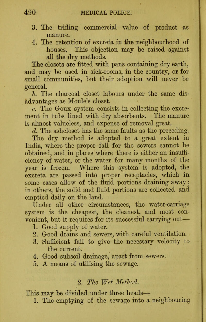 3. The trifling commercial value of product as manure. 4. The retention of excreta in the neighbourhood of houses. This objection may be raised against all the dry methods. The closets are fitted with pans containing dry earth, and may be used in sick-rooms, in the country, or for small communities, but their adoption will never be general. h. The charcoal closet labours under the same dis- advantages as Moule's closet. c. The Goux system consists in collecting the excre- ment in tubs lined with dry absorbents. The manure is almost valueless, and expense of removal great. d. The ashcloset has the same faults as the preceding. The dry method is adopted to a great extent in India, where the proper fall for the sewers cannot be obtained, and in places where there is either an insuffi- ciency of water, or the water for many months of the year is frozen. Where this system is adopted, the excreta are passed into proper receptacles, which in some cases allow of the fluid portions draining away; in others, the solid and fluid portions are collected and emptied daily on the land. Under all other circumstances, the water-carriage system is the cheapest, the cleanest, and most con- venient, but it requires for its successful carrying out— 1. Good supply of water. 2. Good drains and sewers, with careful ventilation. 3. Sufficient fall to give the necessary velocity to the current. 4. Good subsoil drainage, apart from sewers. 5. A means of utilising the sewage. 2. The Wet MetJiod. This may be divided under three heads— 1. The emptying of the sewage into a neighbouring