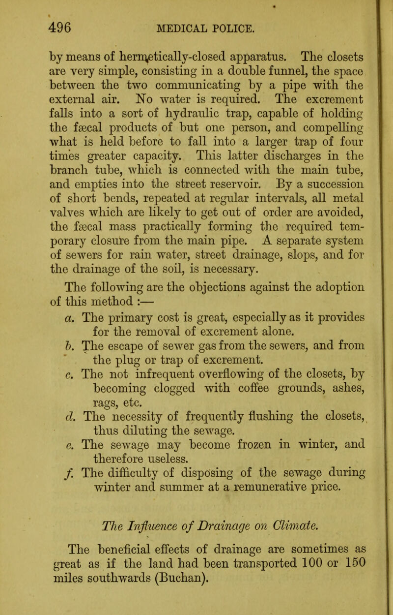 by means of hern^etically-closed apparatus. The closets are very simple, consisting in a double funnel, the space between the two communicating by a pipe with the external air. No water is required. The excrement falls into a sort of hydraulic trap, capable of holding the faecal products of but one person, and compelling what is held before to fall into a larger trap of four times greater capacity. This latter discharges in the branch tube, which is connected with the main tube, and empties into the street reservoir. By a succession of short bends, repeated at regular intervals, all metal valves which are likely to get out of order are avoided, the faecal mass practically forming the required tem- porary closure from the main pipe. A separate system of sewers for rain water, street drainage, slops, and for the drainage of the soil, is necessary. The following are the objections against the adoption of this method :— a. The primary cost is great, especially as it provides for the removal of excrement alone. h. The escape of sewer gas from the sewers, and from the plug or trap of excrement. c. The not infrequent overflowing of the closets, by becoming clogged with coffee grounds, ashes, rags, etc. d. The necessity of frequently flushing the closets, thus diluting the sewage. e. The sewage may become frozen in winter, and therefore useless. /. The difliculty of disposing of the sewage during winter and summer at a remunerative price. Hie Influence of Drainage on Climate. The beneficial efl'ects of drainage are sometimes as great as if the land had been transported 100 or 150 miles southwards (Buchan).