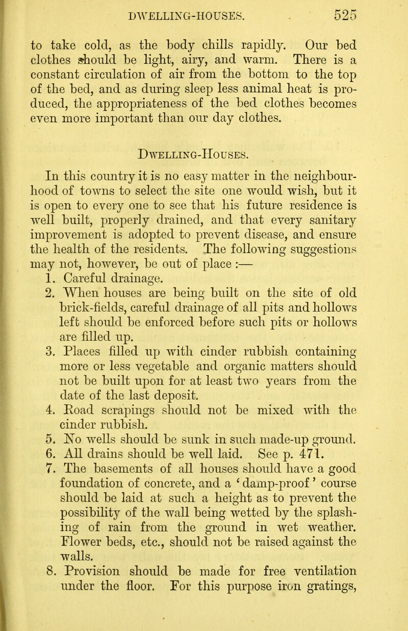 to take cold, as the body chills rapidly. Our bed clothes should be light, airy, and warm. There is a constant circulation of air from the bottom to the top of the bed, and as during sleep less animal heat is pro- duced, the appropriateness of the bed clothes becomes even more important than our day clothes. DWELLING-HOUSES. In this country it is no easy matter in the neighbour- hood of towns to select the site one would wish, but it is open to every one to see that his future residence is Avell built, pro23erly drained, and that every sanitary improvement is adopted to prevent disease, and ensure the health of the residents. The following suggestions may not, however, be out of place :— 1. Careful drainage. 2. Wlien houses are being built on the site of old brick-fields, careful drainage of all pits and hollows left should be enforced before such pits or hollows are filled up. 3. Places filled up with cinder rubbish containing more or less vegetable and organic matters should not be built upon for at least two years from the date of the last deposit. 4. Eoad scrapings should not be mixed with the cinder rubbish. 5. I\o wells should be sunk in such made-up ground. 6. All drains should be well laid. See p. 471. 7. The basements of all houses should have a good foundation of concrete, and a ' damp-proof' course should be laid at such a height as to prevent the possibility of the wall being wetted by the splash- ing of rain from the ground in wet weather. Mower beds, etc., should not be raised against the walls. 8. Provision should be made for free ventilation under the floor. For this purpose iron gratings.