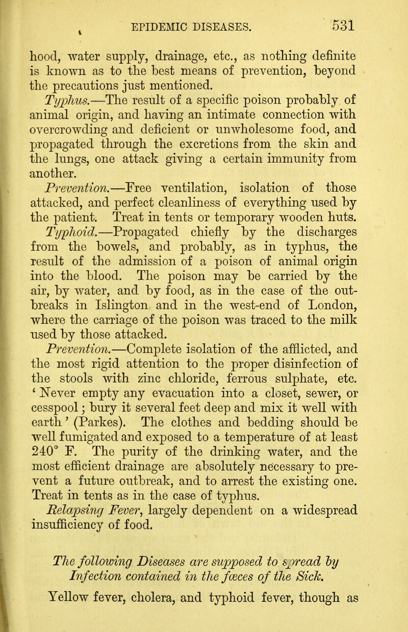 hood, water supply, drainage, etc., as nothing definite is known as to the best means of prevention, beyond the precautions just mentioned. Typhus.—The result of a specific poison probably of animal origin, and having an intimate connection with overcrowding and deficient or unwholesome food, and propagated through the excretions from the skin and the lungs, one attack giving a certain immunity from another. Prevention.—Free ventilation, isolation of those attacked, and perfect cleanliness of everything used by the patient. Treat in tents or temporary wooden huts. Typlioid.—Propagated chiefly by the discharges from the bowels, and probably, as in typhus, the result of the admission of a poison of animal origin into the blood. The poison may be carried by the air, by water, and by food, as in the case of the out- breaks in Islington and in the west-end of London, where the carriage of the poison was traced to the milk used by those attacked. Prevention.—Complete isolation of the afflicted, and the most rigid attention to the proper disinfection of the stools with zinc chloride, ferrous sulphate, etc. ' Never empty any evacuation into a closet, sewer, or cesspool; bury it several feet deep and mix it well with earth' (Parkes). The clothes and bedding should be well fumigated and exposed to a temperature of at least 240° F. The purity of the drinking water, and the most efficient drainage are absolutely necessary to pre- vent a future outbreak, and to arrest the existing one. Treat in tents as in the case of typhus. Relapsing Fever, largely dependent on a widespread insufficiency of food. The following Diseases are supposed to spread hy Infection contained in the fmces of the Sick, Yellow fever, cholera, and typhoid fever, though as