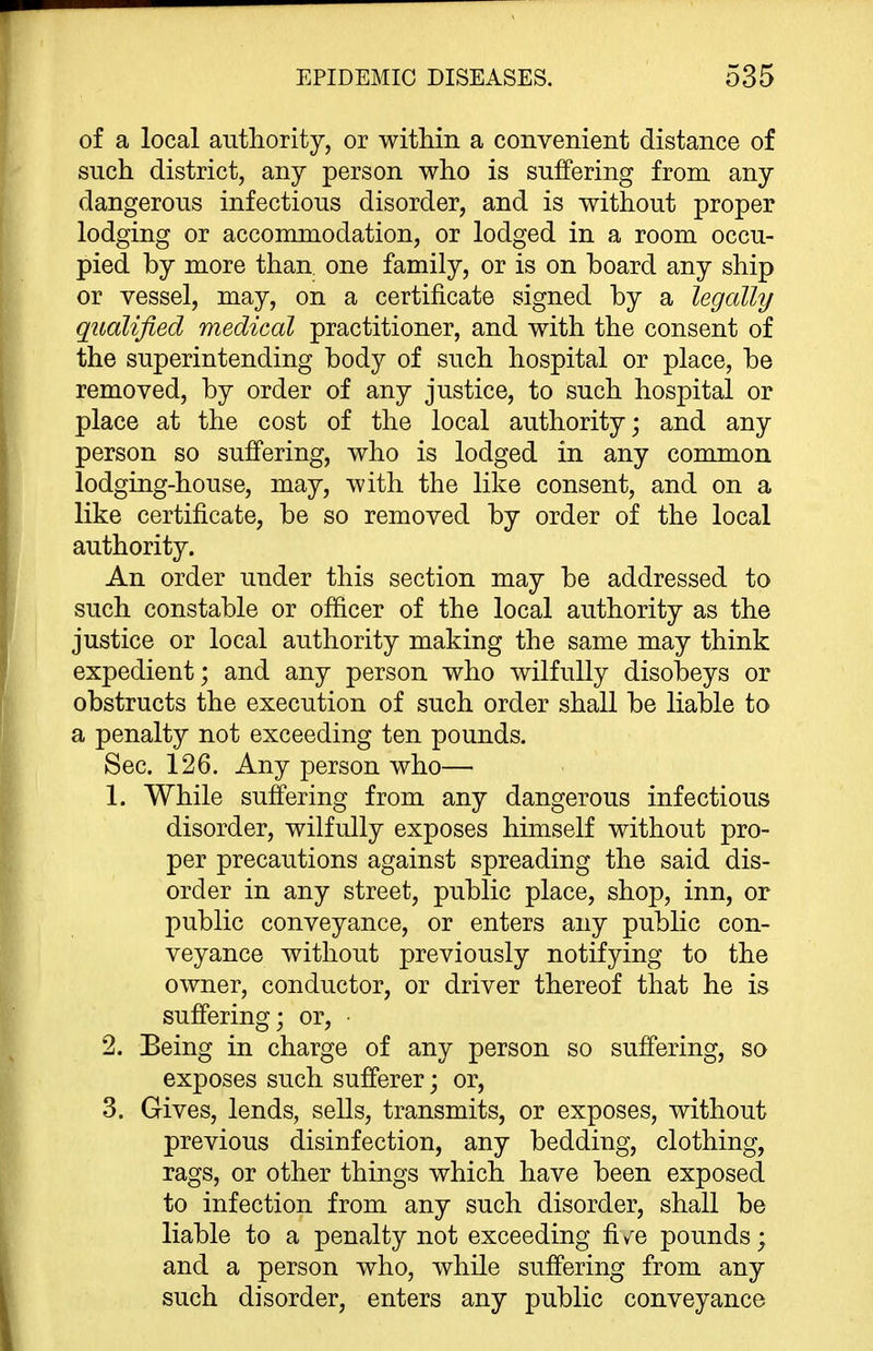 of a local authority, or within a convenient distance of such district, any person who is suffering from any dangerous infectious disorder, and is without proper lodging or acconunodation, or lodged in a room occu- pied by more than one family, or is on board any ship or vessel, may, on a certificate signed by a legally qualified medical practitioner, and with the consent of the superintending body of such hospital or place, be removed, by order of any justice, to such hospital or place at the cost of the local authority; and any person so suffering, who is lodged in any comm on lodging-house, may, with the like consent, and on a like certificate, be so removed by order of the local authority. An order under this section may be addressed to such constable or officer of the local authority as the justice or local authority making the same may think expedient; and any person who wilfully disobeys or obstructs the execution of such order shall be liable to a penalty not exceeding ten pounds. Sec. 126. Any person who— 1. While suffering from any dangerous infectious disorder, wilfully exposes himself without pro- per precautions against spreading the said dis- order in any street, public place, shop, inn, or public conveyance, or enters any public con- veyance without previously notifying to the owner, conductor, or driver thereof that he is suffering; or, • 2. Being in charge of any person so suffering, so exposes such sufferer; or, 3. Gives, lends, sells, transmits, or exposes, without previous disinfection, any bedding, clothing, rags, or other things which have been exposed to infection from any such disorder, shall be liable to a penalty not exceeding fi v^e pounds; and a person who, while suffering from any such disorder, enters any public conveyance