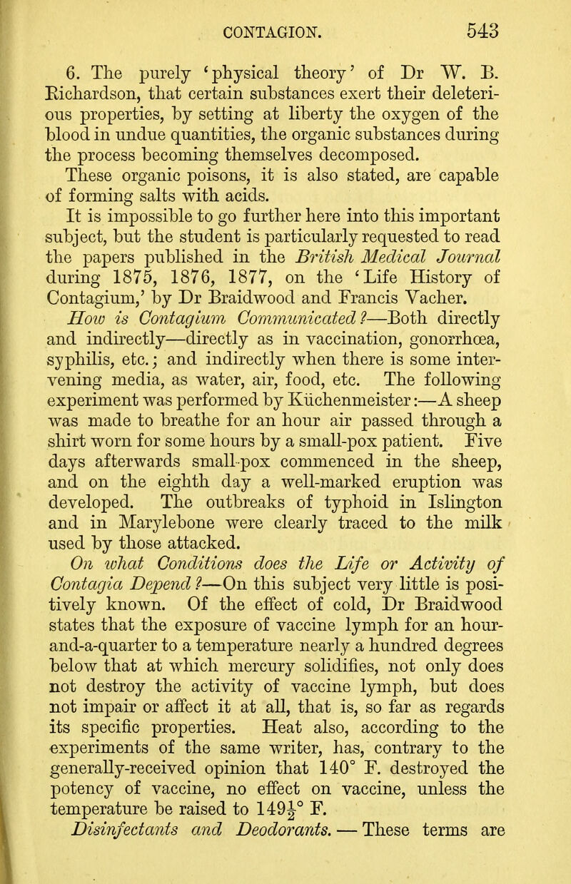 6. Tlie purely 'physical theory' of Dr W. B. Eichardson, that certain substances exert their deleteri- ous properties, by setting at liberty the oxygen of the blood in undue quantities, the organic substances during the process becoming themselves decomposed. These organic poisons, it is also stated, are capable of forming salts with acids. It is impossible to go further here into this important subject, but the student is particularly requested to read the papers published in the British Medical Journal during 1875, 1876, 1877, on the 'Life History of Contagium,' by Dr Braidwood and Francis Vacher. HoiD is Contagium Communicated?—Both directly and indirectly—directly as in vaccination, gonorrhoea, syphilis, etc.; and indirectly when there is some inter- vening media, as water, air, food, etc. The following experiment was performed by Kiichenmeister:—A sheep was made to breathe for an hour air passed through a shirt worn for some hours by a small-pox patient. Five days afterwards smallpox commenced in the sheep, and on the eighth day a well-marked eruption was developed. The outbreaks of typhoid in Islington and in Marylebone were clearly traced to the milk used by those attacked. On ivhat Conditions does the Life or Activity of Contagia Depend 1—On this subject very little is posi- tively known. Of the effect of cold, Dr Braidwood states that the exposure of vaccine lymph for an hour- and-a-quarter to a temperature nearly a hundred degrees below that at which mercury solidifies, not only does not destroy the activity of vaccine lymph, but does not impair or affect it at aU, that is, so far as regards its specific properties. Heat also, according to the experiments of the same writer, has, contrary to the generally-received opinion that 140° F. destroyed the potency of vaccine, no effect on vaccine, unless the temperature be raised to 149^° F. Disinfectants and Deodorants. — These terms are