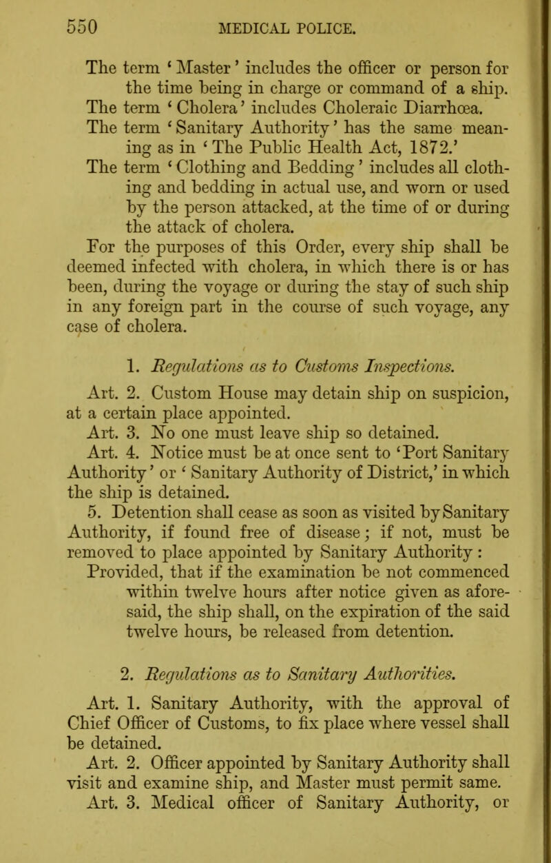 The term ' Master' includes the officer or person for the time being in charge or command of a ship. The term * Cholera' includes Choleraic Diarrhoea. The term ' Sanitary Authority' has the same mean- ing as in ' The Public Health Act, 1872.' The term ' Clothing and Bedding ' includes all cloth- ing and bedding in actual use, and worn or used by the person attacked, at the time of or during the attack of cholera. For the purposes of this Order, every ship shall be deemed infected with cholera, in which there is or has been, during the voyage or during the stay of such ship in any foreign part in the course of such voyage, any case of cholera. 1. Regulations as to Customs Inspections. Art. 2. Custom House may detain ship on suspicion, at a certain place appointed. Art. 3. No one must leave ship so detained. Art. 4. iN'otice must be at once sent to 'Port Sanitary Authority * or ' Sanitary Authority of District,' in which the ship is detained. 5. Detention shall cease as soon as visited by Sanitary Authority, if found free of disease; if not, must be removed to place appointed by Sanitary Authority : Provided, that if the examination be not commenced within twelve hours after notice given as afore- said, the ship shall, on the expiration of the said twelve hours, be released from detention. 2. Regulations as to Sanitary Autliorities. Art. 1. Sanitary Authority, with the approval of Chief Officer of Customs, to fix place where vessel shall be detained. Art. 2. Officer appointed by Sanitary Authority shall visit and examine ship, and Master must permit same. Art. 3. Medical officer of Sanitary Authority, or