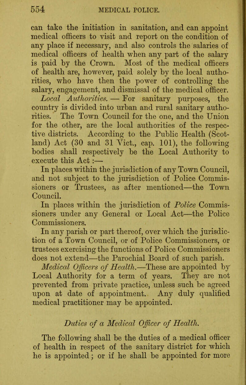 can take the initiation in sanitation, and can appoint medical officers to visit and report on the condition of any place if necessary, and also controls the salaries of medical officers of health when any part of the salary is paid by the Crown. Most of the medical officers of health are, however, paid solely by the local autho- rities, who have then the power of controlling the salary, engagement, and dismissal of the medical officer. Local Authorities. — For sanitary purposes, the country is divided into urban and rural sanitary autho- rities. The Town Council for the one, and the Union for the other, are the local authorities of the respec- tive districts. According to the Public Health (Scot- land) Act (30 and 31 Vict., cap. 101), the following bodies shall respectively be the Local Authority to execute this Act :— In places within the jurisdiction of any Town Council, and not subject to the jurisdiction of Police Commis- sioners or Trustees, as after mentioned—the Town Council. In places within the jurisdiction of Police Commis- sioners under any General or Local Act—the Police Commissioners. In any parish or part thereof, over which the jurisdic- tion of a Town Council, or of Police Commissioners, or trustees exercising the functions of Police Commissioners does not extend—the Parochial Board of such parish. Medical Officers of Health.—These are appointed by Local Authority for a term of years. They are not prevented from private practice, unless such be agreed upon at date of appointment. Any duly qualified medical practitioner may be appointed. Duties of a Medical Officer of Health, The following shall be the duties of a medical officer of health in respect of the sanitary district for which he is appointed; or if he shaU be appointed for more