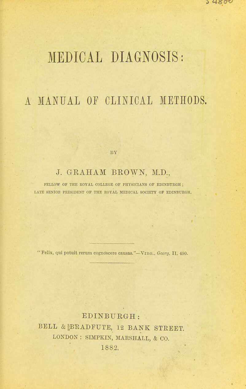 A MANUAL OF CLINICAL METHODS, BY J. GRAHAM BROWN, M.D., FELLOW OF THE EOYAL COLLEGE OF PHYSICIANS OF EDINBUEGH ; LATE SENIOR PRESIDENT OF THE ROYAL MEDICAL SOdETY OF EDINBUEGH. Felix, qui potuit rerum cognoscere causas.—Vino.. Geonj. IT. 490. EDINBURGH: BELL &PRADFUTE, 12 BANK STREET. LONDON : SIMPKIN, MAESHALL, & CO. 1882.