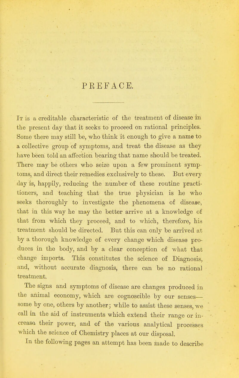 PEEFACE. It is a creditable characteristic of the treatment of disease in the present day that it seeks to proceed on rational principles. Some there may still be, who think it enough to give a name to a collective group of symptoms, and treat the disease as they have been told an aflfection bearing that name should be treated. There may be others who seize upon a few prominent symp- toms, and direct their remedies exclusively to these. But every day is, happily, reducing the number of these routine practi- tioners, and teaching that the true physician is he who seeks thoroughly to investigate the phenomena of disease, that in this way he may the better arrive at a knowledge of that from which they proceed, and to which, therefore, his treatment should be directed. But this can only be arrived at by a thorough knowledge of every change which disease pro- duces in the body, and by a clear conception of what that change imports. This constitutes the science of Diagnosis, and, without accurate diagnosis, there can be no rational treatment. The signs and symptoms of disease are changes produced in the animal economy, which are cognoscible by our senses— some by one, others by another; while to assist these senses, we call in the aid of instruments which extend their range or in- crease their power, and of the various analytical processes which the science of Chemistry places at our disposal. In the following pages an attempt has been made to describe