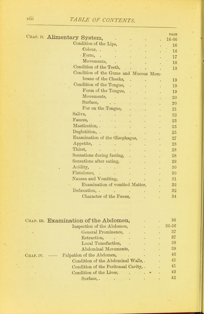 Chap. ii. Alimentary System, .... \Cm Condition of the Lips, • • . 16 Colour, . . . ■ _ .16 Form, • • . . . 17 Movements, . . . .18 Condition of the Teeth, . . . 13 Condition of the Gums and Mucous Mem- brane of the Cheeks, . . . 19 Condition of the Tongue, . . . 19 Form of the Tongue, ... 19 Movements, • ... 20 Surface, . . . . .20 Fur on the Tongue, ... 21 Saliva, ■ • . . . 22 Fauces, ... . . . 23 Mastication,. . . . .25 Deglutition, . . . . . 25 Examination of the (Esophagus, . . 27 Appetite, . . ... .28 Thirst, ..... 28 Sensations during fasting, ... 28 Sensations after eating, ... 29 Acidity, ..... 30 Flatulence, . . ... 30 Nausea and Vomiting, . . . 31 Examination of vomited Matter, . 32 Defsecation, ..... 32 Character of the Faeces, . . 34 Chap. in. Examination of the Abdomen, • • 36 Inspection of the Abdomen, . . 36-66 ^ General Prominence, . . . 37 Retraction, .... 37 Local Tumefaction, ... 38 Abdominal Movements, . . 39 Chap. iv. Palpation of the Abdomen, . . . 40 Condition of the Abdominal Walls,. . 41 Condition of the Peritoneal Cavity, . • 41 Condition of the Liver, . . • . 42 Surface,. . . . • 42