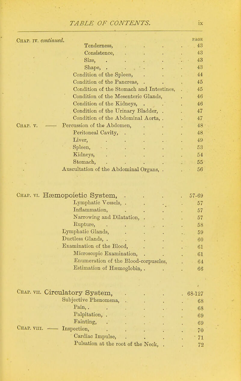 Chap. iv. continued. p^^*- Tenderness, .... 43 Consistence, .... 43 Size, . . . . . 43 Shape, . . ■ . . . 43 Condition of the Spleen, . . . 44 Condition of the Pancreas, ... 45 Condition of the Stomach and Intestines, . 45 Condition of the Mesenteric Glands, . 46 Condition of the Kidneys, . . . 46 Condition of the Urinary Bladder, . . 47 Condition of the Abdominal Aorta, . . 47 Chap. v. Percussion of the Abdomen, . . . 48 Peritoneal Cavity, .... 48 Liver, . . . ... 49 Spleen, ■ . . . . .53 Kidneys, ..... 54 Stomach, ..... 55 Auscultation of the Abdominal Organs, . . 56 Chap. vi. Hsemopoietic System, .... 57-69 Lymphatic Vessels, . . . .57 Inflammation, .... 57 Narrowing and Dilatation, ... 57 Rupture, . . ... .58 Lymphatic Glands, . . . .. 59 Ductless Glands, ..... 60 Examination of the Blood, . . . 61 Microscopic Examination, ... 61 Enumeration of the Blood-corpuscles, . 64 Estimation of Hsemoglobin, ... 66 Chap. vir. Circulatory System, .... 68-127 Subjective Phenomena, . . . .68 Pain,. . . . . . 68 Palpitation, . . . . .69 Painting, . . . . .69 Chap. viii. Inspection, • .... 70 Cardiac Impulse, . . . . ' 71 Pulsation at the root of the Neck, . . 72