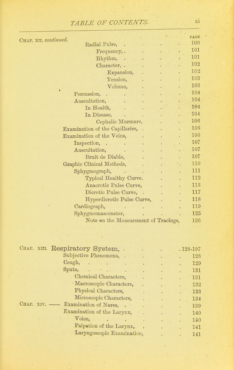 Chap. xn. continued. Kadial Pulse, . Frequency,. Rhythm, . Character, . Expansion, Tension, Volume, Percussion, . Auscultation, In Health, In Disease, Cephalic Murmurs, Examination of the Capillaries, Examination of the Veins, Inspection, . Auscultation, Bruit de Diable, Graphic Clinical Methods, Sphygmograph, Typical Healthy Curve, Anacrotic Pulse Curve, Dicrotic Pulse Curve, . Hyperdicrotic Pulse Curve, Cardiograph, Sphygmomanometer, Note on the Measurement of Tracings, PAGE 100 101 101 102 102 103 103 104 104 104 104 106 106 106 107 107 107 110 111 112 113 117 118 119 125 126 Chap. xm. Eespiratory System, . Subjective Phenomena, . Cough, Sputa, Chemical Characters, ■ Macroscopic Characters, Physical Characters, Microscopic Characters, Chap. xiv. Examination of Nares, . Examination of the Larynx, Voice, Palpation of the Larynx, Laryngoscopic Examination, 128-197 128 129 131 131 132 133 134 139 140 140 141 141