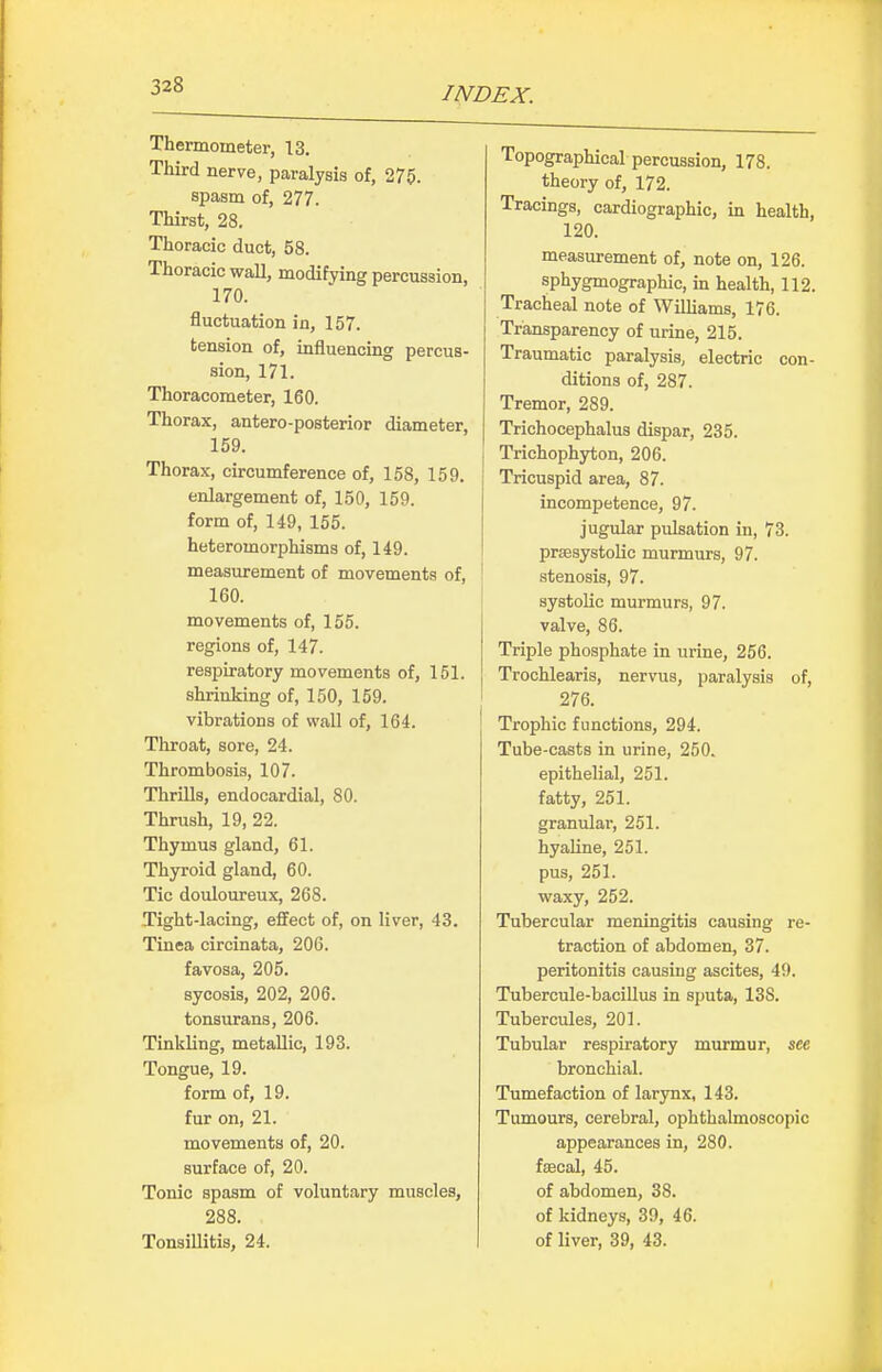 Thermometer, 13. Third nerve, paralysis of, 275. spasm of, 277. Thirst, 28. Thoracic duct, 58. Thoracic wall, modifying percussion, 170. fluctuation in, 157. tension of, influencing percus- sion, 171. Thoracometer, 160. Thorax, antero-posterior diameter, 159. Thorax, circumference of, 158, 159. enlargement of, 150, 159. form of, 149, 155. heteromorphisms of, 149. measurement of movements of, 160. movements of, 155. regions of, 147. respiratory movements of, 151. shrinking of, 150, 159. vibrations of wall of, 164. Throat, sore, 24. Thrombosis, 107. ThrUls, endocardial, 80. Thrush, 19, 22. Thymus gland, 61. Thyroid gland, 60. Tic douloureux, 268. Tight-lacing, effect of, on liver, 43. Tinea circinata, 206. favosa, 205. sycosis, 202, 206. tonsurans, 206. Tinkling, metallic, 193. Tongue, 19. form of, 19. fur on, 21. movements of, 20. surface of, 20. Tonic spasm of voluntary muscles, 288. TonsiUitis, 24. Topographical percussion, 178. theory of, 172. Tracings, cardiographic, in health, 120. measurement of, note on, 126. sphygmographic, in health, 112. Tracheal note of Williams, 176. Transparency of urine, 215. Traumatic paralysis, electric con- ditions of, 287. Tremor, 289. Trichocephalus dispar, 235. Trichophyton, 206. Tricuspid area, 87. incompetence, 97. jugular pulsation in, 73. prsesystolic murmurs, 97. stenosis, 97. systolic murmurs, 97. valve, 86. Triple phosphate in urine, 256. Trochlearis, nervus, paralysis of, 276. Trophic functions, 294. Tube-casts in urine, 250. epithelial, 251. fatty, 251. granular, 251. hyaline, 251. pus, 251. waxy, 252. Tubercular meningitis causing re- traction of abdomen, 37. peritonitis causing ascites, 49. Tubercule-bacillus in sputa, 138. Tubercules, 201. Tubular respiratory murmur, sec bronchial. Tumefaction of larynx, 143. Tumours, cerebral, ophthalmoscopic appearances in, 280. ftecal, 45. of abdomen, 38. of kidneys, 39, 46. of liver, 39, 43.