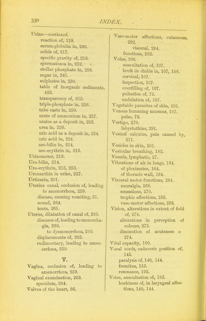 Urine—continved. reaction of, 218. senim-globulin in, 236. solids of, 217. specific gravity of, 216. spermatozoa in, 252. stellar phosphate in, 256. sugar in, 241. sulphates in, 230. table of inorganic sediments, 453. transparency of, 215. triple-phosphate in, 256. tube casts in, 250. urate of ammonium in, 257. urates as a deposit in, 253. urea in, 220. uric acid as a deposit in, 254. uric acid in, 224. uro-bilin in, 214. uro-erythrin in, 215. TJrinometer, 216. Uro-bilin, 214. Uro-erythrin, 215, 253. Uroxanthin in urine, 227. Urticaria, 201. Uterine canal, occlusion of, leading to amenorrhoea, 259. disease, causing vomiting, 31. sound, 264. tents, 265. Uterus, dilatation of canal of, 265. diseases of, leading to menorrha- gia, 260. to dysmenorrhoea, 260. displacements of, 265. rudimentary, leading to amen- orrhoea, 259. V. Vagina, occlusion of, leading to amenorrhoea, 259. Vaginal examination, 263. speculum, 264. Valves of the heart, 86. Vaso-motor affections, cutaneous 292. visceral, 294. functions, 292. Vemsi 106. auscultation of, 107. bruit de diable in, 107, ICS. cervical, 107. inspection, 107. overfilling of, 107. pulsation of, 72. undulation of, 107. Vegetable parasites of skin, 205. Venous humming murmur, 107. pulse, 73. Vertigo, 270. labyrinthine, 291. Vesical calculus, pain caused by, 211. Vesicles in skin, 201. Vesicular breathing, 182. Vessels, lymphatic, 57. Vibrations of air in lungs, 164. of pleximeter, 164. of thoracic wall, 164. Visceral motor functions, 284. neuralgia, 268. sensations, 270. trophic affections, 295. vaso-motor affections, 293. Vision, alterations in extent of field of, 274. alterations in perception of colours, 275. diminution of acuteness o 274. Vital capacity, 160. Vocal cords, cadaveric position of, 145. paralysis of, 140, 144. fremitus, 155. resonance, 195. Voice, auscultation of, 195. huskiness of, in laryngeal affec- tions, 140, 144.