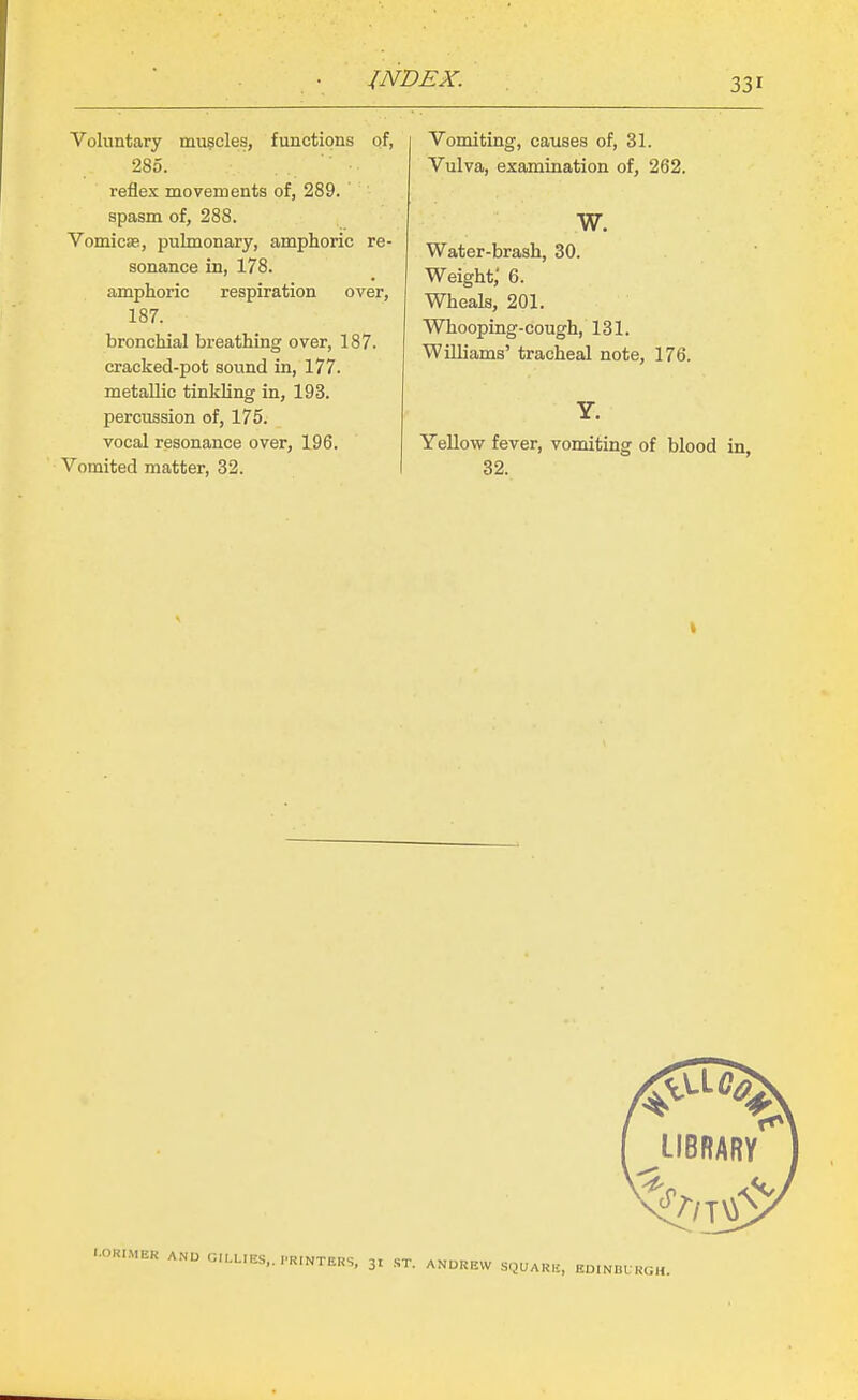 Voluntary mu?cles, functions of, 285. reflex movements of, 289. spasm of, 288. Vomicae, pulmonary, amphoric re- sonance in, 178. amphoric respiration over, 187. bronchial breathing over, 187. cracked-pot sound in, 177. metallic tinkling in, 193. percussion of, 175. vocal resonance over, 196. Vomited matter, 32. Vomiting, causes of, 31. Vulva, examination of, 262. w. Water-brash, 30. Weighty 6. Wheals, 201. Whooping-cough, 131. Williams' tracheal note, 176. Yellow fever, vomiting of blood in, 32. LIBRARY -•R.MER ANU 0,,L,ES..,.R,NTEHS, 31 -ST. ANDREW SQUARB, EmNBL KGH.