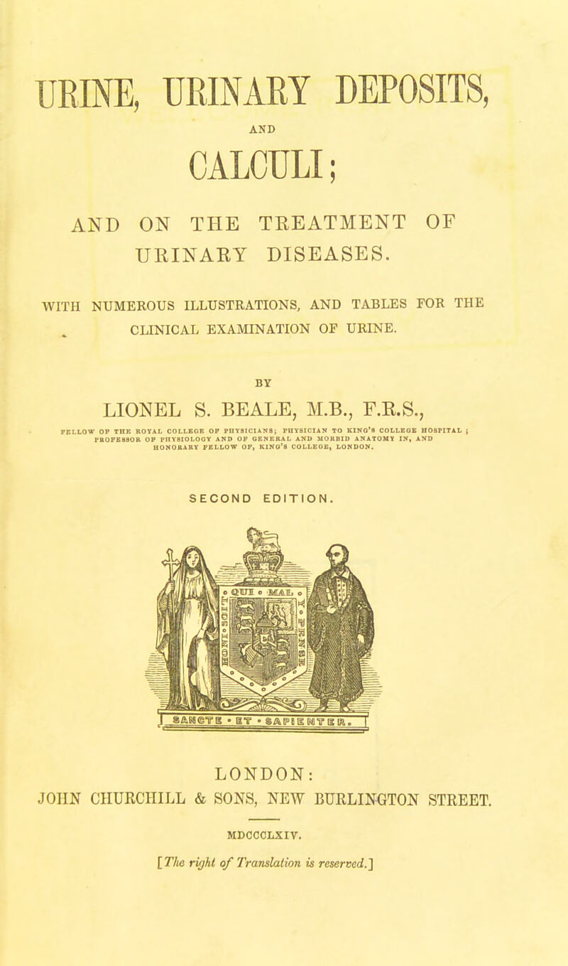 URINE, URINARY DEPOSITS, AND CALCULI; AND ON THE TREATMENT OF URINARY DISEASES. WITH NUMEROUS ILLUSTRATIONS, AND TABLES FOR THE CLINICAL EXAMINATION OF URINE. BY LIONEL S. BEALE, M.B., F.R.S., FELLOW OP TOE ROYAL COLLEOE OP PHYSICIANS; PUY8ICIAN TO KING'S COLLEGE HOSPITAL ; paoPEaaoR op physiology and op genekal and morbid anatouy in, and aONOBARY FELLOW OF, KINO'S COLLEGE, LONDON. SECOND EDITION. LONDON: JOHN CHURCHILL & SONS, NEW BURLINGTON STREET. MDCCCLXIV. [77k! right of Translation is reserved.^