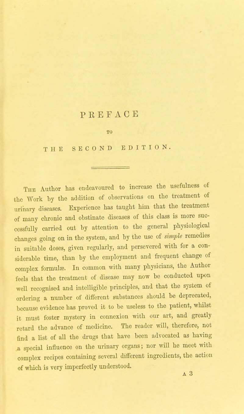 TO THE SECOND EDITION. The Author has endeaTOured to increase the usefulness of the Work hy the addition of observations on the treatment of urihary diseases. Experience has taught him that the treatment of many clironic and obstinate diseases of this class is more suc- cessftilly carried out by attention to the general physiological changes going on in the system, and by the use of simple remedies in suitable doses, given regularly, and persevered with for a con- siderable time, than by the employment and frequent change of complex formulse. In common with many physicians, the Author feels that the treatment of disease may now be conducted upon well recognised and intelligible principles, and that the system of ordering a number of different substances should be deprecated, because evidence has proved it to be useless to the patient, whilst it must foster mystery in connexion with our art, and greatly retard the advance of medicine. The reader will, therefore, not find a list of all the drugs that have been advocated as having a special influence on the urinary organs; nor will he meet with complex recipes containing several different ingredients, the action of which is very imperfectly understood. A 3