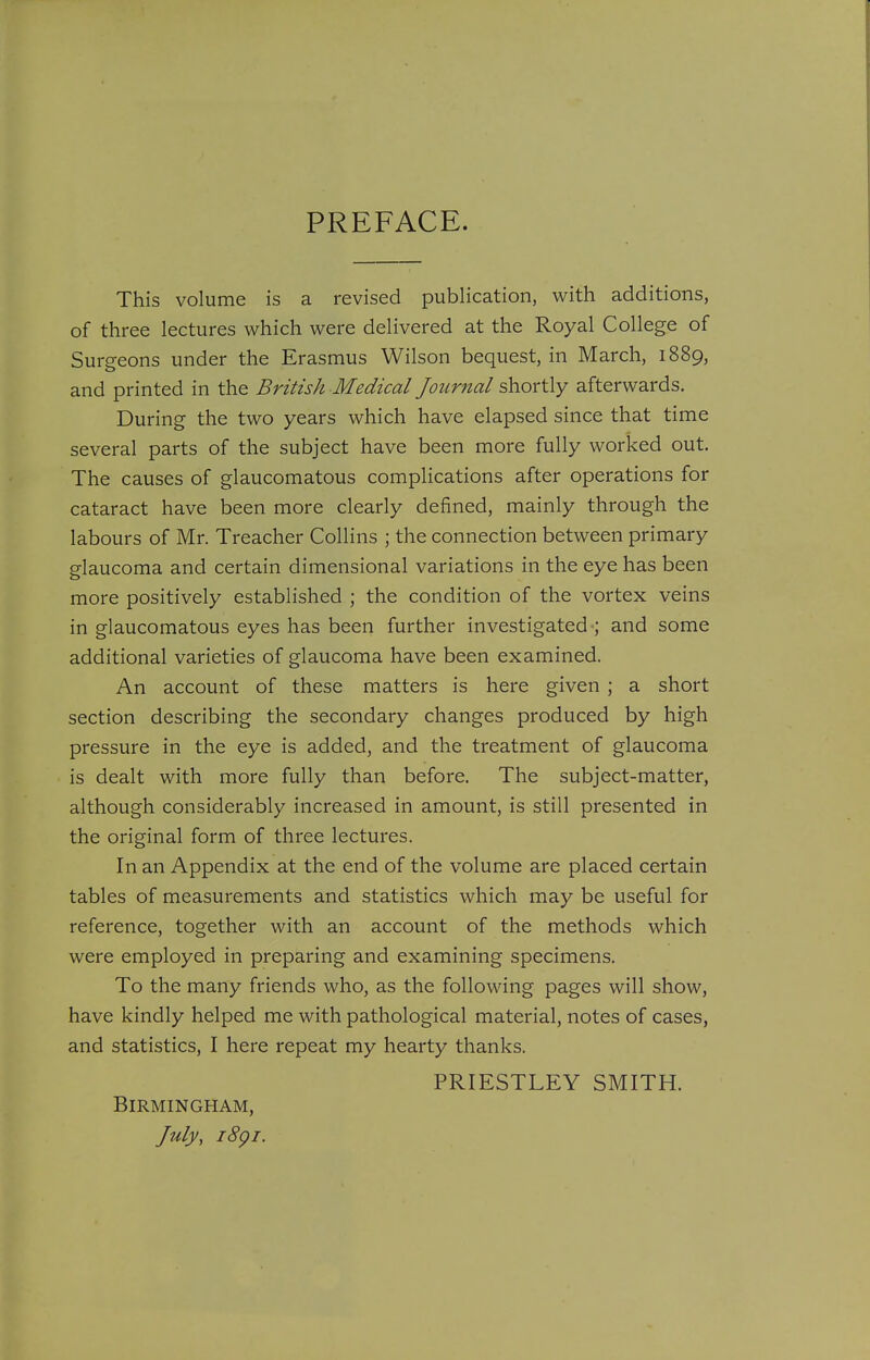 PREFACE. This volume is a revised publication, with additions, of three lectures which were delivered at the Royal College of Surgeons under the Erasmus Wilson bequest, in March, 1889, and printed in the British Medical Journal shortly afterwards. During the two years which have elapsed since that time several parts of the subject have been more fully worked out. The causes of glaucomatous complications after operations for cataract have been more clearly defined, mainly through the labours of Mr. Treacher Collins ; the connection between primary glaucoma and certain dimensional variations in the eye has been more positively established ; the condition of the vortex veins in glaucomatous eyes has been further investigated ; and some additional varieties of glaucoma have been examined. An account of these matters is here given ; a short section describing the secondary changes produced by high pressure in the eye is added, and the treatment of glaucoma is dealt with more fully than before. The subject-matter, although considerably increased in amount, is still presented in the original form of three lectures. In an Appendix at the end of the volume are placed certain tables of measurements and statistics which may be useful for reference, together with an account of the methods which were employed in preparing and examining specimens. To the many friends who, as the following pages will show, have kindly helped me with pathological material, notes of cases, and statistics, I here repeat my hearty thanks. PRIESTLEY SMITH. Birmingham, July, i8gi.