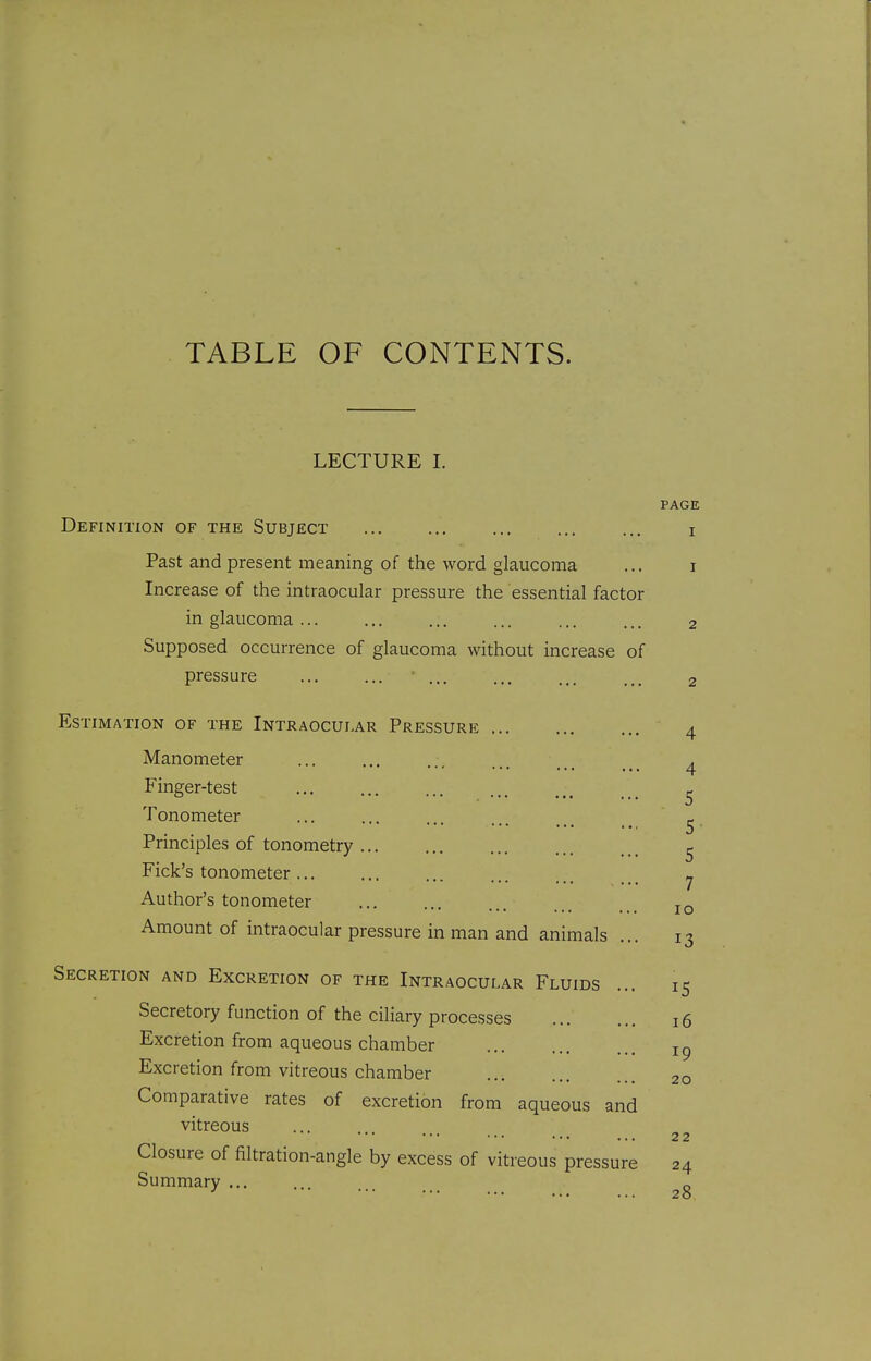 TABLE OF CONTENTS. LECTURE I. PAGE Definition of the Subject ... ... ... ... ... i Past and present meaning of the word glaucoma ... i Increase of the intraocular pressure the essential factor in glaucoma ... ... ... ... ... ... 2 Supposed occurrence of glaucoma without increase of pressure ... ... ... ... ... ... 2 Estimation of the Intraocular Pressure Manometer Finger-test Tonometer Principles of tonometry Pick's tonometer ... Author's tonometer Amount of intraocular pressure in man and animals 4 5 5 5 7 10 13 Secretion and Excretion of the Intraocular Fluids ... 15 Secretory function of the ciliary processes 16 Excretion from aqueous chamber Excretion from vitreous chamber 20 Comparative rates of excretion from aqueous and vitreous 22 Closure of filtration-angle by excess of vitreous pressure 24 Summary ... ... ...