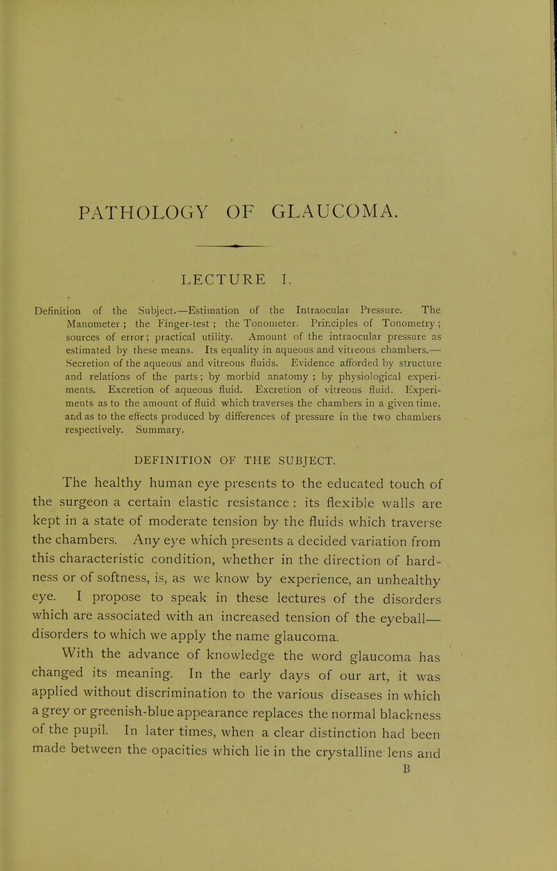 PATHOLOGY OF GLAUCOMA. LECTURE I. Definition of the Subject.—Estimation of the Intraocular Pressure. The Manometer ; the Finger-test ; the Tonometer. Principles of Tonometry ; sources of error; practical utility. Amount of the intraocular pressure as estimated by these means. Its equality in aqueous and vitreous chambers.— .Secretion of the aqueous and vitreous fluids. Evidence afforded by structure and relations of the parts; by morbid anatomy ; by physiological experi- ments. Excretion of aqueous fluid. Excretion of vitreous fluid. Experi- ments as to the amount of fluid which traverses the chambers in a given time, and as to the effects produced by differences of pressure in the two chambers respectively. Summary. DEFINITION OF THE SUBJECT. The healthy human eye presents to the educated touch of the surgeon a certain elastic resistance : its flexible walls are kept in a state of moderate tension by the fluids which traverse the chambers. Any eye which presents a decided variation from this characteristic condition, whether in the direction of hard- ness or of softness, is, as we know by experience, an unhealthy eye. I propose to speak in these lectures of the disorders which are associated with an increased tension of the eyeball disorders to which we apply the name glaucoma. With the advance of knowledge the word glaucoma has changed its meaning. In the early days of our art, it was applied without discrimination to the various diseases in which a grey or greenish-blue appearance replaces the normal blackness of the pupil. In later times, when a clear distinction had been made between the opacities which lie in the crystalline lens and B