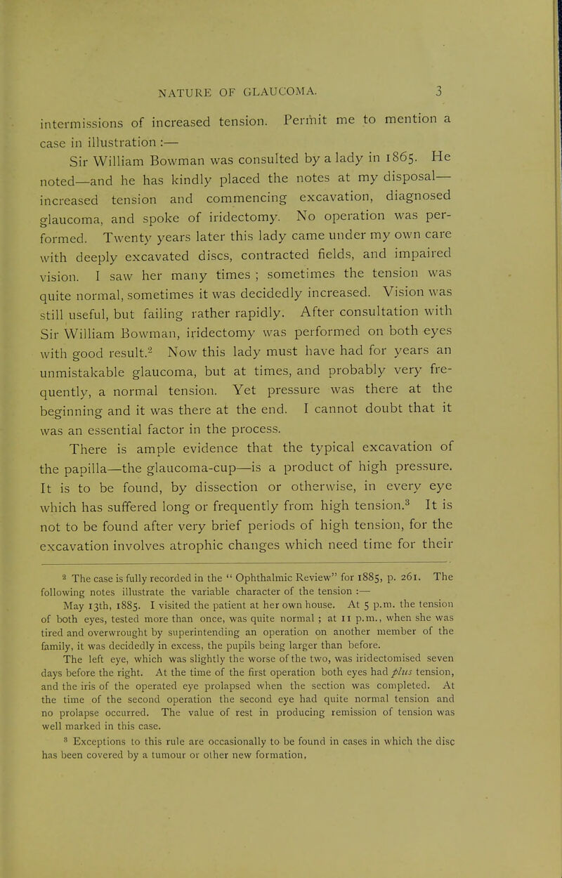 intermissions of increased tension. Permit me to mention a case in illustration :— Sir William Bowman was consulted by a lady in 1865. He noted—and he has kindly placed the notes at my disposal- increased tension and commencing excavation, diagnosed glaucoma, and spoke of iridectomy. No operation was per- formed. Twenty years later this lady came under my own care with deeply excavated discs, contracted fields, and impaired vision. I saw her many times ; sometimes the tension was quite normal, sometimes it was decidedly increased. Vision was still useful, but failing rather rapidly. After consultation with Sir William Bowman, iridectomy was performed on both eyes with good result.2 Now this lady must have had for years an unmistakable glaucoma, but at times, and probably very fre- quently, a normal tension. Yet pressure was there at the beginning and it was there at the end. I cannot doubt that it was an essential factor in the process. There is ample evidence that the typical excavation of the papilla—the glaucoma-cup—is a product of high pressure. It is to be found, by dissection or otherwise, in every eye which has suffered long or frequently from, high tension.^ It is not to be found after very brief periods of high tension, for the excavation involves atrophic changes which need time for their 2 The case is fully recorded in the  Ophthalmic Review for 1885, p. 261. The following notes illustrate the variable character of the tension :— May 13th, 1885. I visited the patient at her own house. At 5 p.m. the tension of both eyes, tested more than once, was quite normal ; at il p.m., when she was tired and overwrought by superintending an operation on another member of the family, it was decidedly in excess, the pupils being larger than before. The left eye, which was slightly the worse of the two, was iridectomised seven days before the right. At the time of the first operation both eyes had plus tension, and the iris of the operated eye prolapsed when the section was completed. At the time of the second operation the second eye had quite normal tension and no prolapse occurred. The value of rest in producing remission of tension was well marked in this case.  Exceptions to this rule are occasionally to be found in cases in which the disc has been covered by a tumour or other new formation,