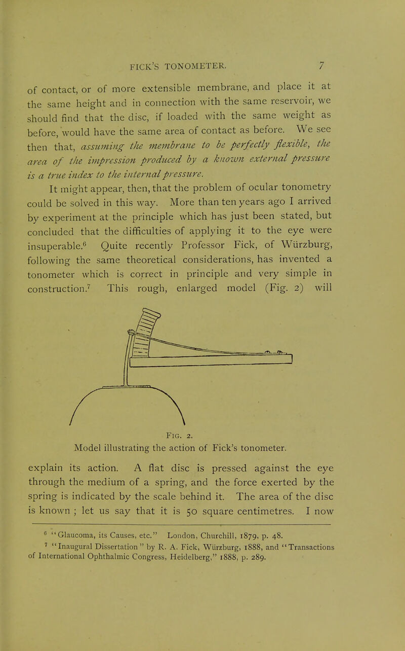 of contact, or of more extensible niennbrane, and place it at the same height and in connection with the same reservoir, we should find that the disc, if loaded with the same weight as before, would have the same area of contact as before. We see then that, assigning the membrane to be perfectly flexible, the area of the impression produced by a kiiozvn external pressure is a true index to the internal pressure. It might appear, then, that the problem of ocular tonometry could be solved in this way. More than ten years ago I arrived by experiment at the principle which has just been stated, but concluded that the difficulties of applying it to the eye were insuperable.^ Quite recently Professor Fick, of Wurzburg, following the same theoretical considerations, has invented a tonometer which is correct in principle and very simple in construction.^ This rough, enlarged model (Fig. 2) will Fig. 2. Model illustrating the action of Fick's tonometer. explain its action. A flat disc is pressed against the eye through the medium of a spring, and the force exerted by the spring is indicated by the scale behind it. The area of the disc is known ; let us say that it is 50 square centimetres. I now  Glaucoma, its Causes, etc. London, Churchill, 1879, p. 48. Inaugural Dissertation  by R. A. Fick, Wiirzburg, 1888, and Transactions of International Ophthalmic Congress, Heidelberg, 1888, p. 289.