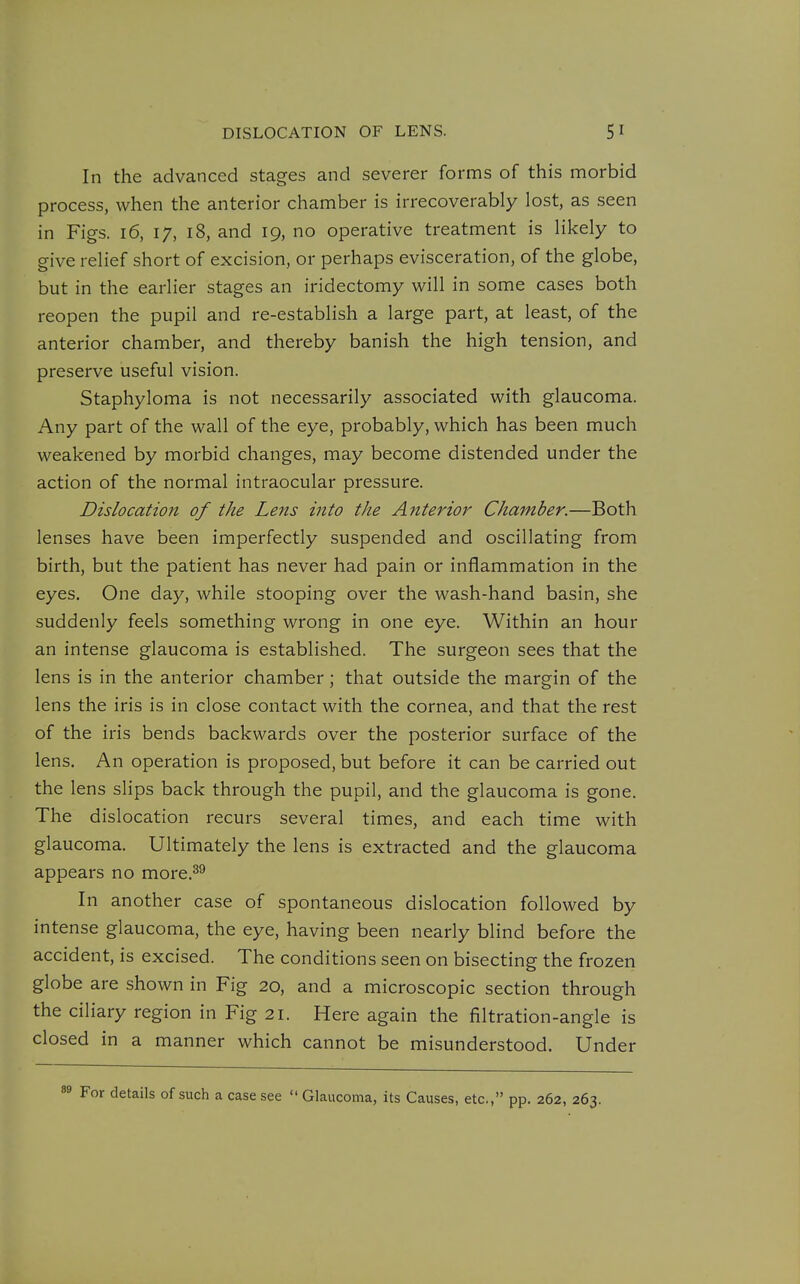 In the advanced stages and severer forms of this morbid process, when the anterior chamber is irrecoverably lost, as seen in Figs. 16, 17, 18, and 19, no operative treatment is likely to give relief short of excision, or perhaps evisceration, of the globe, but in the earlier stages an iridectomy will in some cases both reopen the pupil and re-establish a large part, at least, of the anterior chamber, and thereby banish the high tension, and preserve useful vision. Staphyloma is not necessarily associated with glaucoma. Any part of the wall of the eye, probably, which has been much weakened by morbid changes, may become distended under the action of the normal intraocular pressure. Dislocation of the Lens into the Anterior Chamber.—Both lenses have been imperfectly suspended and oscillating from birth, but the patient has never had pain or inflammation in the eyes. One day, while stooping over the wash-hand basin, she suddenly feels something wrong in one eye. Within an hour an intense glaucoma is established. The surgeon sees that the lens is in the anterior chamber; that outside the margin of the lens the iris is in close contact with the cornea, and that the rest of the iris bends backwards over the posterior surface of the lens. An operation is proposed, but before it can be carried out the lens slips back through the pupil, and the glaucoma is gone. The dislocation recurs several times, and each time with glaucoma. Ultimately the lens is extracted and the glaucoma appears no more.^^ In another case of spontaneous dislocation followed by intense glaucoma, the eye, having been nearly blind before the accident, is excised. The conditions seen on bisecting the frozen globe are shown in Fig 20, and a microscopic section through the ciliary region in Fig 21. Here again the filtration-angle is closed in a manner which cannot be misunderstood. Under For details of such a case see  Glaucoma, its Causes, etc., pp. 262, 263.