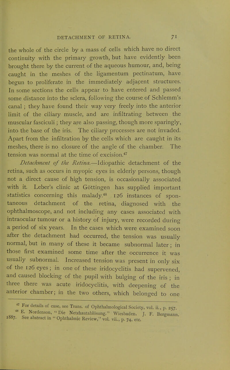 the whole of the circle by a mass of cells which have no direct continuity with the primary growth, but have evidently been brought there by the current of the aqueous humour, and, being caught in the meshes of the ligamentum pectinatum, have begun to proliferate in the immediately adjacent structures. In some sections the cells appear to have entered and passed some distance into the sclera, following the course of Schlemm's canal ; they have found their way very freely into the anterior limit of the ciliary muscle, and are infiltrating between the muscular fasciculi; they are also passing, though more sparingly, into the base of the iris. The ciliary processes are not invaded. Apart from the infiltration by the cells which are caught in its meshes, there is no closure of the angle of the chamber. The tension was normal at the time of excision.*'^ Detachment of the Retina.—Idiopathic detachment of the retina, such as occurs in myopic eyes in elderly persons, though not a direct cause of high tension, is occasionally associated with it. Leber's clinic at Gottingen has supplied important statistics concerning this malady.*^ 126 instances of spon- taneous detachment of the retina, diagnosed with the ophthalmoscope, and not including any cases associated with intraocular tumour or a history of injury, were recorded during a period of six years. In the cases which were examined soon after the detachment had occurred, the tension was usually normal, but in many of these it became subnormal later; in those first examined some time after the occurrence it was usually subnormal. Increased tension was present in only six of the 126 eyes; in one of these iridocyclitis had supervened, and caused blocking of the pupil with bulging of the iris ; in three there was acute iridocyclitis, with deepening of the anterior chamber; in the two others, which belonged to one  For details of case, see Trans, of Ophthalmological Society, vol. ii., p. 257. E. Nordenson,  Die Netzhautablosung. Wiesbaden. J. F. Bergmann 1887. See abstract in  Ophthalmic Review, vol. vii., p. 74, etc.