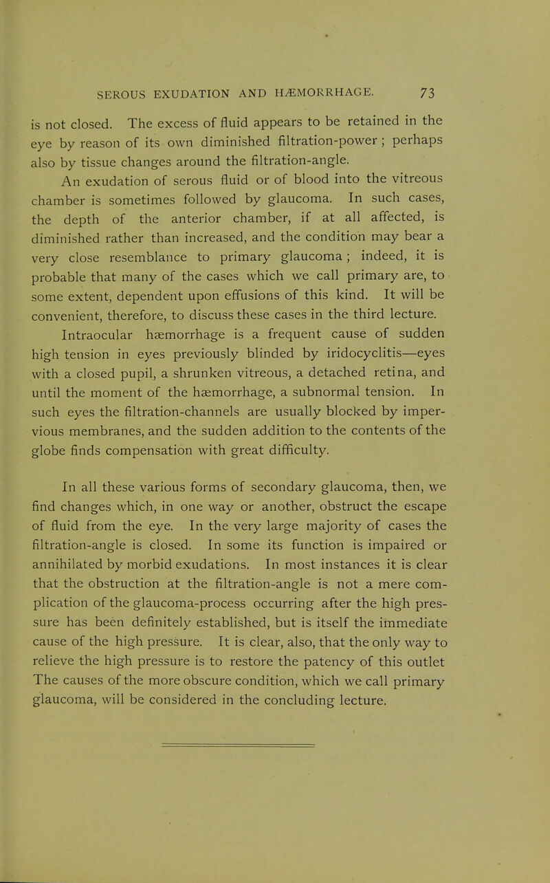 is not closed. The excess of fluid appears to be retained in the eye by reason of its own diminished filtration-power; perhaps also by tissue changes around the filtration-angle. An exudation of serous fluid or of blood into the vitreous chamber is sometimes followed by glaucoma. In such cases, the depth of the anterior chamber, if at all affected, is diminished rather than increased, and the condition may bear a very close resemblance to primary glaucoma; indeed, it is probable that many of the cases which we call primary are, to some extent, dependent upon effusions of this kind. It will be convenient, therefore, to discuss these cases in the third lecture. Intraocular haemorrhage is a frequent cause of sudden high tension in eyes previously blinded by iridocyclitis—eyes with a closed pupil, a shrunken vitreous, a detached retina, and until the moment of the haemorrhage, a subnormal tension. In such eyes the filtration-channels are usually blocked by imper- vious membranes, and the sudden addition to the contents of the globe finds compensation with great difficulty. In all these various forms of secondary glaucoma, then, we find changes which, in one way or another, obstruct the escape of fluid from the eye. In the very large majority of cases the filtration-angle is closed. In some its function is impaired or annihilated by morbid exudations. In most instances it is clear that the obstruction at the filtration-angle is not a mere com- plication of the glaucoma-process occurring after the high pres- sure has been definitely established, but is itself the immediate cause of the high pressure. It is clear, also, that the only way to relieve the high pressure is to restore the patency of this outlet The causes of the more obscure condition, which we call primary glaucoma, will be considered in the concluding lecture.