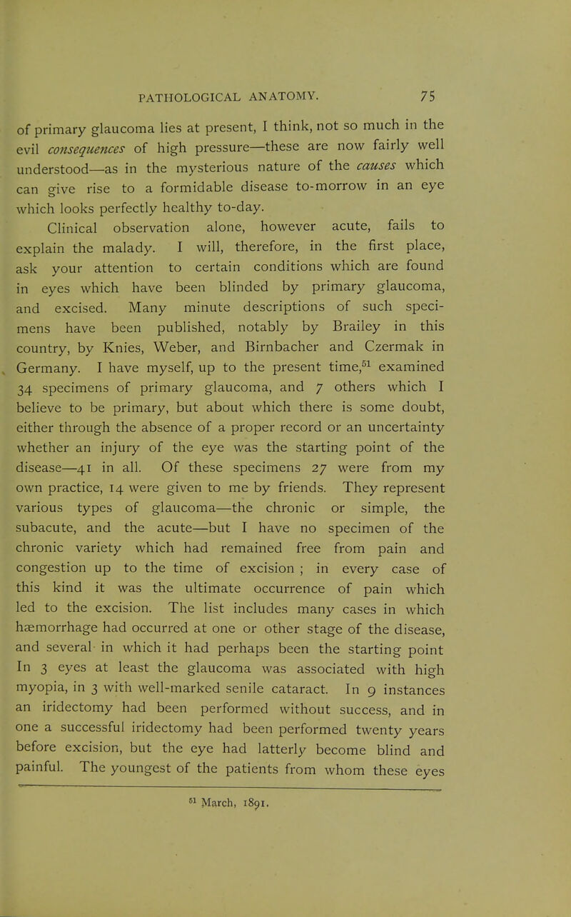 of primary glaucoma lies at present, I think, not so much in the evil consequences of high pressure—these are now fairly well understood—as in the mysterious nature of the causes which can eive rise to a formidable disease to-morrow in an eye which looks perfectly healthy to-day. Clinical observation alone, however acute, fails to explain the malady. I will, therefore, in the first place, ask your attention to certain conditions which are found in eyes which have been blinded by primary glaucoma, and excised. Many minute descriptions of such speci- mens have been published, notably by Brailey in this country, by Knies, Weber, and Birnbacher and Czermak in Germany. I have myself, up to the present time,^! examined 34 specimens of primary glaucoma, and 7 others which I believe to be primary, but about which there is some doubt, either through the absence of a proper record or an uncertainty whether an injury of the eye was the starting point of the disease—41 in all. Of these specimens 27 were from my own practice, 14 were given to me by friends. They represent various types of glaucoma—the chronic or simple, the subacute, and the acute—but I have no specimen of the chronic variety which had remained free from pain and congestion up to the time of excision ; in every case of this kind it was the ultimate occurrence of pain which led to the excision. The list includes many cases in which haemorrhage had occurred at one or other stage of the disease, and several in which it had perhaps been the starting point In 3 eyes at least the glaucoma was associated with high myopia, in 3 with well-marked senile cataract. In 9 instances an iridectomy had been performed without success, and in one a successful iridectomy had been performed twenty years before excision, but the eye had latterly become blind and painful. The youngest of the patients from whom these eyes  March, 1891.