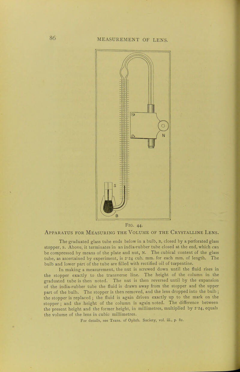 Fig. 44. Apparatus for Measuring the Volume of the Crystalline Lens. The graduated glass tube ends below in a bulb, B, closed by a perforated glass stopper, S. Above, it terminates in an india-rubber tube closed at the end, which can be compressed by means of the plate and nut, N. The cubical content of the glass tube, as ascertained by experiment, is 2-24 cub. mm. for each mm. of length. The bulb and lower part of the tube are filled with rectified oil of turpentine. In making a measurement, the nut is screwed down until the fluid rises in the stopper exactly to the transverse line. The height of the column in the graduated tube is then noted. The nut is then reversed until by the expansion of the india-rubber tube the fluid is drawn away from the stopper and the upper part of the bulb. The stopper is then removed, and the lens dropped into the bulb ; the stopper is replaced ; the fluid is again driven exactly up to the mark on the stopper ; and the height of the column is again noted. The difference between the present height and the former height, in millimetres, multiplied by 2-24, equals the volume of the lens in cubic millimetres. For details, see Trans, of Ophth. Society, vol. iii., p. 82.