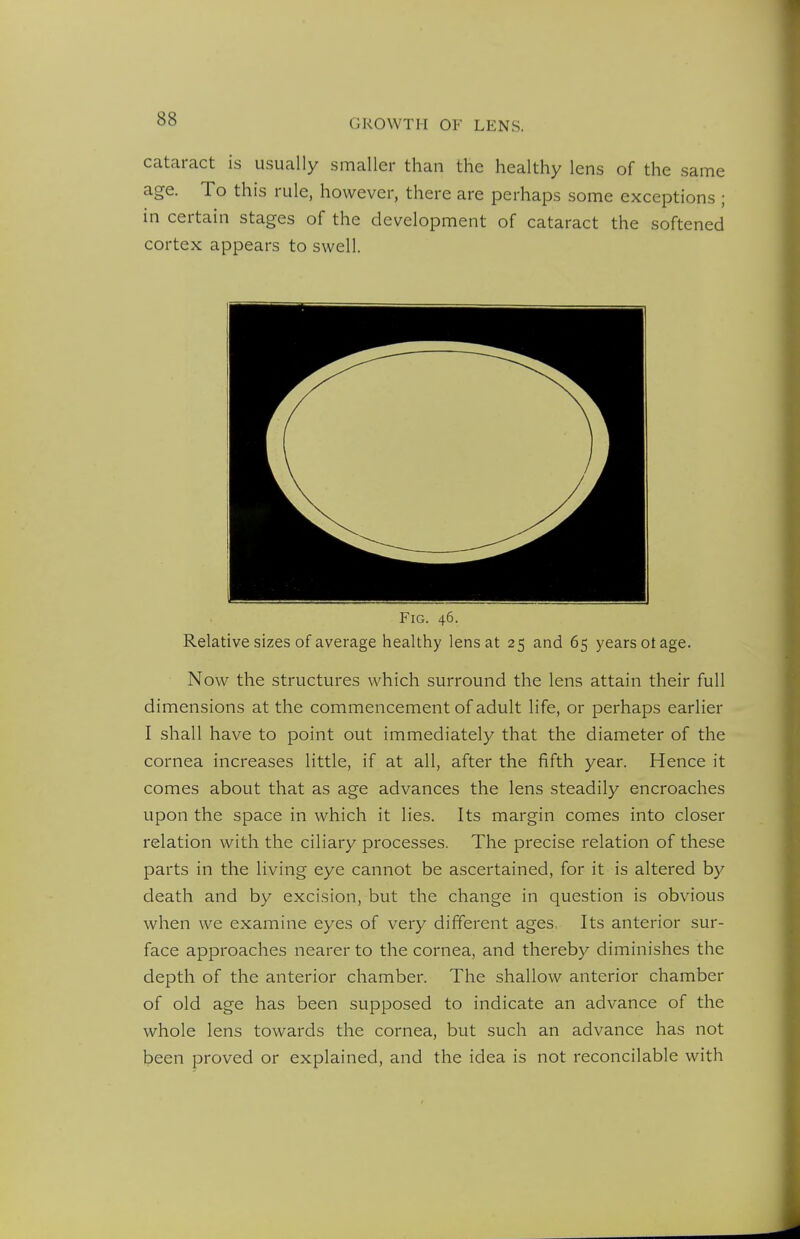 cataract is usually smaller than the healthy lens of the same age. To this rule, however, there are perhaps some exceptions ; in certain stages of the development of cataract the softened cortex appears to swell. Fig. 46. Relative sizes of average healthy lens at 25 and 65 years ot age. Now the structures which surround the lens attain their full dimensions at the commencement of adult life, or perhaps earlier I shall have to point out immediately that the diameter of the cornea increases little, if at all, after the fifth year. Hence it comes about that as age advances the lens steadily encroaches upon the space in which it lies. Its margin comes into closer relation with the ciliary processes. The precise relation of these parts in the living eye cannot be ascertained, for it is altered by death and by excision, but the change in question is obvious when we examine eyes of very different ages. Its anterior sur- face approaches nearer to the cornea, and thereby diminishes the depth of the anterior chamber. The shallow anterior chamber of old age has been supposed to indicate an advance of the whole lens towards the cornea, but such an advance has not been proved or explained, and the idea is not reconcilable with