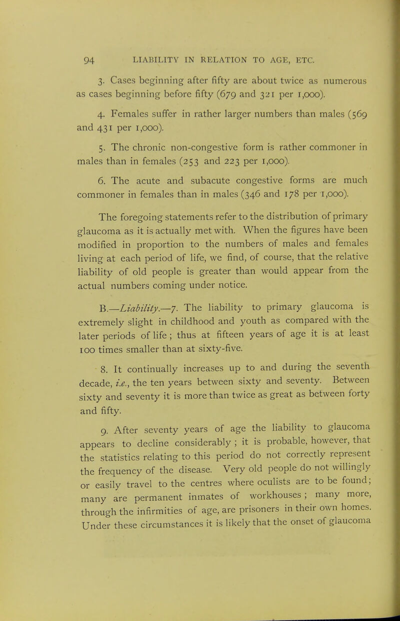 3. Cases beginning after fifty are about twice as numerous as cases beginning before fifty (679 and 321 per 1,000). 4. Females suffer in rather larger numbers than males (569 and 431 per 1,000). 5. The chronic non-congestive form is rather commoner in males than in females (253 and 223 per 1,000). 6. The acute and subacute congestive forms are much commoner in females than in males (346 and 178 per 1,000). The foregoing statements refer to the distribution of primary glaucoma as it is actually met with. When the figures have been modified in proportion to the numbers of males and females living at each period of life, we find, of course, that the relative liability of old people is greater than would appear from the actual numbers coming under notice. ^.—Liability.—']. The liability to primary glaucoma is extremely slight in childhood and youth as compared with the later periods of life; thus at fifteen years of age it is at least TOO times smaller than at sixty-five. 8. It continually increases up to and during the seventh decade, i.e., the ten years between sixty and seventy. Between sixty and seventy it is more than twice as great as between forty and fifty. 9. After seventy years of age the liability to glaucoma appears to decline considerably ; it is probable, however, that the statistics relating to this period do not correctly represent the frequency of the disease. Very old people do not willingly or easily travel to the centres where ocuHsts are to be found; many are permanent inmates of workhouses; many more, through the infirmities of age, are prisoners in their own homes. Under these circumstances it is likely that the onset of glaucoma
