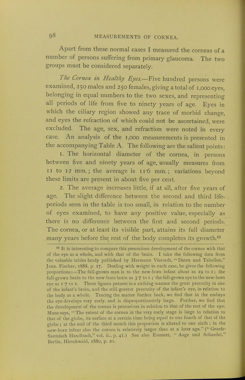 Apart from these normal cases I measured the corneas of a number of persons suffering from primary glaucoma. The two groups must be considered separately. The Cornea in Healthy Eyes.—Five hundred persons were examined, 250 males and 250 females, giving a total of 1,000 eyes, belonging in equal numbers to the two sexes, and representing all periods of life from five to ninety years of age. Eyes in which the ciliary region showed any trace of morbid change, and eyes the refraction of which could not be ascertained, were excluded. The age, sex, and refraction were noted in every case. An analysis of the 1,000 measurements is presented in the accompanying Table A. The following are the salient points: 1. The horizontal diameter of the cornea, in persons between five and ninety years of age, usually measures from II to 12 mm.; the average is i r6 mm.; variations beyond these limits are present in about five per cent. 2. The average increases little, if at all, after five years of age. The slight difference between the second and third life- periods seen in the table is too small, in relation to the number of eyes examined, to have any positive value, especially as there is no difference between the first and second periods. The cornea, or at least its visible part, attains its full diameter many years before the rest of the body completes its growth.'^^ ^3 It is interesting to compare this precocious development of the cornea with that of the eye as a whole, and with that of the brain. I take the following data from the valuable tables lately published by Hermann Vierordt,  Daten und Tabellen, Jena. Fischer, l888, p. 17. Dealing with weight in each case, he gives the following proportions:—The full-grown man is to the new-born infant about as 19 to i; the full-grown brain to the new-born brain as 37 to i ; the full-grown eye to the new-born eye as 17 to I. These figures present in a striking manner the great precocity in size of the infant's brain, and the still greater precocity of the infant's eye, in relation to the body as a whole. Tracing the matter further back, we find that in the embryo the eye develops very early, and is disproportionately large. Further, we find that the development of the cornea is precocious in relation to that of the rest of the eye. Manzsays, The extent of the cornea in the very early stage is large in relation to that of the globe, its surface at a certain time being equal to one fourth of that of the globe; at the end of the third month this proportion is altered to one sixth ; in the new-born infant also the cornea is relatively larger than at a later age. ( Graefe- Saemisch Handbuch, vol. ii., p. 41.) See also Emmert,  Auge und Schaedel, Berlin, Hirschwald, 1880, p. 21.