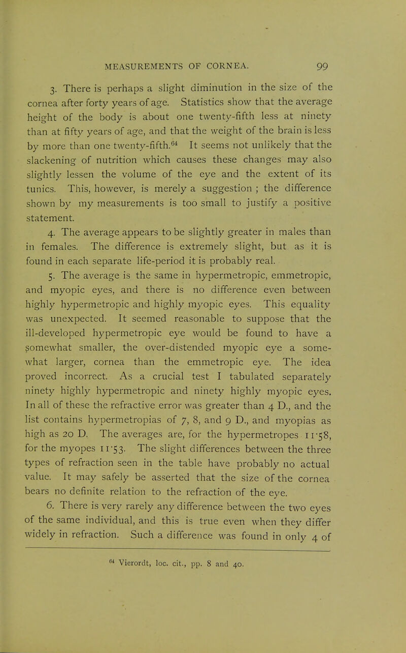 3. There is perhaps a slight diminution in the size of the cornea after forty years of age. Statistics show that the average height of the body is about one twenty-fifth less at ninety than at fifty years of age, and that the weight of the brain is less by more than one twenty-fifth.^* It seems not unlikely that the slackening of nutrition which causes these changes may also slightly lessen the volume of the eye and the extent of its tunics. This, however, is merely a suggestion ; the difference shown by my measurements is too small to justify a positive statement. 4. The average appears to be slightly greater in males than in females. The difference is extremely slight, but as it is found in each separate life-period it is probably real. 5. The average is the same in hypermetropic, emmetropic, and myopic eyes, and there is no difference even between highly hypermetropic and highly myopic eyes. This equality was unexpected. It seemed reasonable to suppose that the ill-developed hypermetropic eye would be found to have a somewhat smaller, the over-distended myopic eye a some- what larger, cornea than the emmetropic eye. The idea proved incorrect. As a crucial test I tabulated separately ninety highly hypermetropic and ninety highly myopic eyes. In all of these the refractive error was greater than 4 D., and the list contains hypermetropias of 7, 8, and 9 D., and myopias as high as 20 D. The averages are, for the hypermetropes i r58, for the myopes 11'53. The slight differences between the three types of refraction seen in the table have probably no actual value. It may safely be asserted that the size of the cornea bears no definite relation to the refraction of the eye. 6. There is very rarely any difference between the two eyes of the same individual, and this is true even when they differ widely in refraction. Such a difference was found in only 4 of Vierordt, loc. cit., pp. 8 and 40.