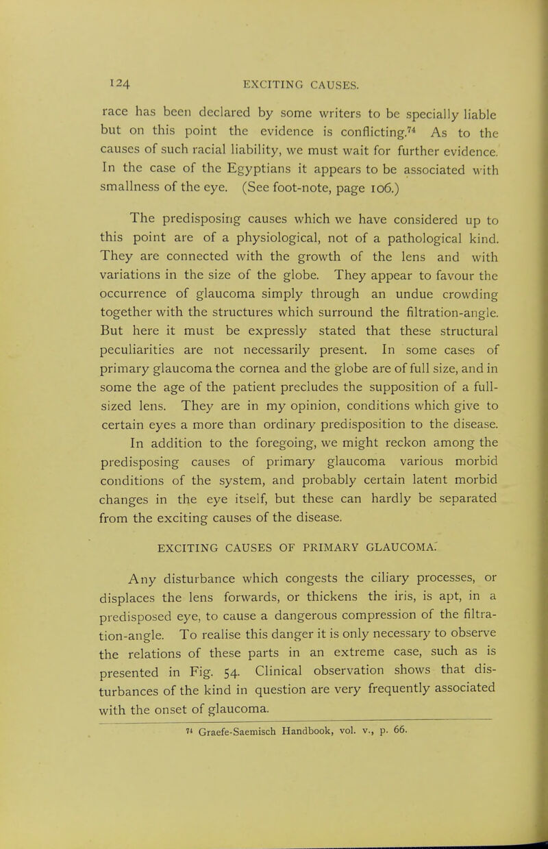 race has been declared by some writers to be specially liable but on this point the evidence is conflicting.^* As to the causes of such racial liability, we must wait for further evidence. In the case of the Egyptians it appears to be associated with smallness of the eye. (See foot-note, page io6.) The predisposing causes which we have considered up to this point are of a physiological, not of a pathological kind. They are connected with the growth of the lens and with variations in the size of the globe. They appear to favour the occurrence of glaucoma simply through an undue crowding together with the structures which surround the filtration-angle. But here it must be expressly stated that these structural peculiarities are not necessarily present. In some cases of primary glaucoma the cornea and the globe are of full size, and in some the age of the patient precludes the supposition of a full- sized lens. They are in my opinion, conditions which give to certain eyes a more than ordinary predisposition to the disease. In addition to the foregoing, we might reckon among the predisposing causes of primary glaucoma various morbid conditions of the system, and probably certain latent morbid changes in the eye itself, but these can hardly be separated from the exciting causes of the disease. EXCITING CAUSES OF PRIMARY GLAUCOMA.' Any disturbance which congests the ciliary processes, or displaces the lens forwards, or thickens the iris, is apt, in a predisposed eye, to cause a dangerous compression of the filtra- tion-angle. To realise this danger it is only necessary to observe the relations of these parts in an extreme case, such as is presented in Fig. 54. Clinical observation shows that dis- turbances of the kind in question are very frequently associated with the onset of glaucoma. 7^ Graefe-Saemisch Handbook, vol. v., p. 66.