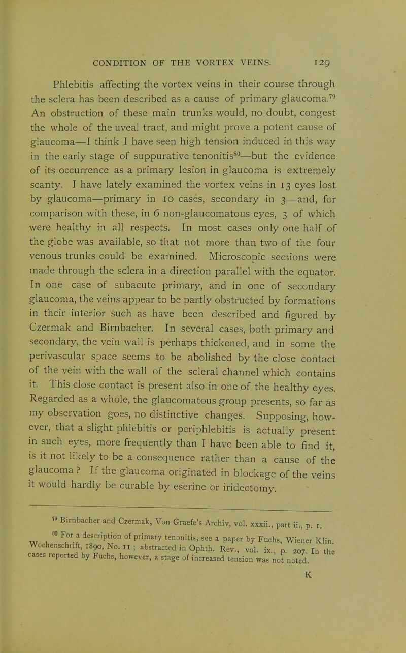 Phlebitis affecting the vortex veins in their course through the sclera has been described as a cause of primary glaucoma.'^^ An obstruction of these main trunks would, no doubt, congest the whole of the uveal tract, and might prove a potent cause of glaucoma—I think I have seen high tension induced in this way in the early stage of suppurative tenonitis^''—but the evidence of its occurrence as a primary lesion in glaucoma is extremely scanty. I have lately examined the vortex veins in 13 eyes lost by glaucoma—primary in 10 cases, secondary in 3—and, for comparison with these, in 6 non-glaucomatous eyes, 3 of which were healthy in all respects. In most cases only one half of the globe was available, so that not more than two of the four venous trunks could be examined. Microscopic sections were made through the sclera in a direction parallel with the equator. In one case of subacute primary, and in one of secondary glaucoma, the veins appear to be partly obstructed by formations in their interior such as have been described and figured by Czermak and Birnbacher. In several cases, both primary and secondary, the vein wall is perhaps thickened, and in some the perivascular space seems to be abolished by the close contact of the vein with the wall of the scleral channel which contains it. This close contact is present also in one of the healthy eyes. Regarded as a whole, the glaucomatous group presents, so far as my observation goes, no distinctive changes. Supposing, how- ever, that a slight phlebitis or periphlebitis is actually present in such eyes, more frequently than I have been able to find it, is it not likely to be a consequence rather than a cause of the glaucoma ? If the glaucoma originated in blockage of the it would hardly be curable by eserine or iridectomy. vems 79 Birnbacher and Czermak, Von Graefe's Archiv, vol. xxxii., part ii., p. i. 80 For a description of primary tenonitis, see a paper by Fuchs, Wiener Klin Wochenschnft, i89o,No.ii; abstracted in Ophth. Rev., vol. ix p 207 In the cases reported by Fuchs. however, a stage of increased tension was :;ot noted K