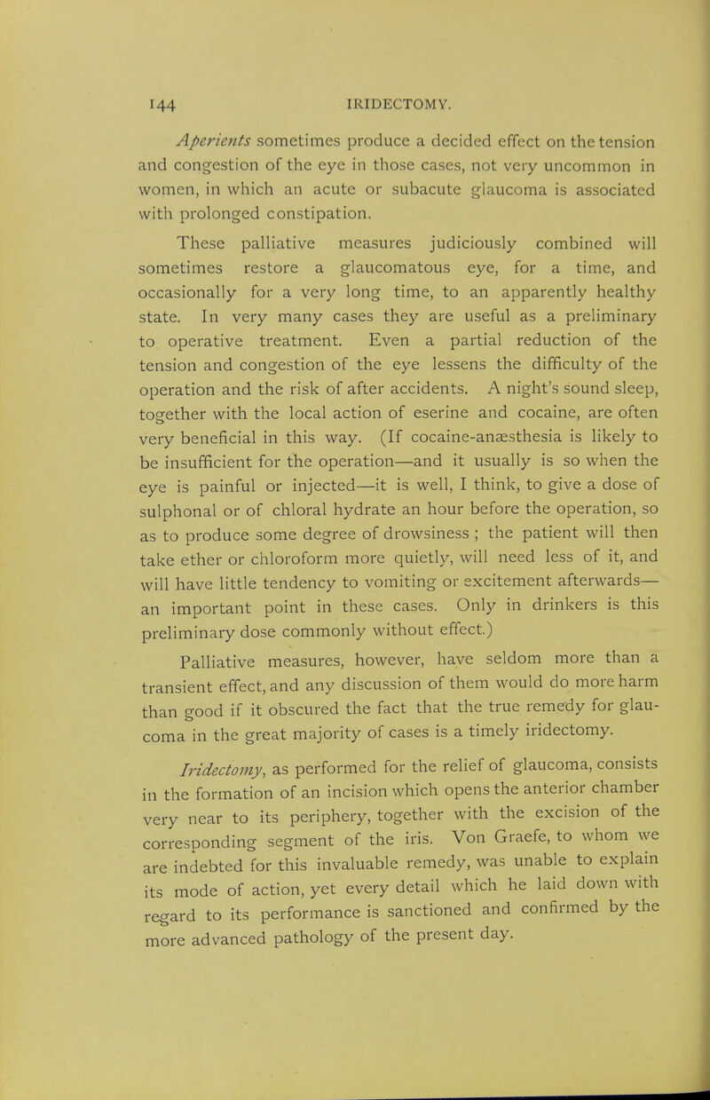 Aperients sometimes produce a decided effect on the tension and congestion of the eye in those cases, not very uncommon in women, in which an acute or subacute glaucoma is associated with prolonged constipation. These palliative measures judiciously combined will sometimes restore a glaucomatous eye, for a time, and occasionally for a very long time, to an apparently healthy state. In very many cases they are useful as a preliminary to operative treatment. Even a partial reduction of the tension and congestion of the eye lessens the difficulty of the operation and the risk of after accidents. A night's sound sleep, tosrether with the local action of eserine and cocaine, are often very beneficial in this way. (If cocaine-anaesthesia is likely to be insufficient for the operation—and it usually is so when the eye is painful or injected—it is well, I think, to give a dose of sulphonal or of chloral hydrate an hour before the operation, so as to produce some degree of drowsiness ; the patient will then take ether or chloroform more quietly, will need less of it, and will have little tendency to vomiting or excitement afterwards— an important point in these cases. Only in drinkers is this preliminary dose commonly without effect.) Palliative measures, however, have seldom more than a transient effect, and any discussion of them would do more harm than good if it obscured the fact that the true remedy for glau- coma in the great majority of cases is a timely iridectomy. Iridectomy, as performed for the relief of glaucoma, consists in the formation of an incision which opens the anterior chamber very near to its periphery, together with the excision of the corresponding segment of the iris. Von Graefe, to whom we are indebted for this invaluable remedy, was unable to explain its mode of action, yet every detail which he laid down with regard to its performance is sanctioned and confirmed by the more advanced pathology of the present day.