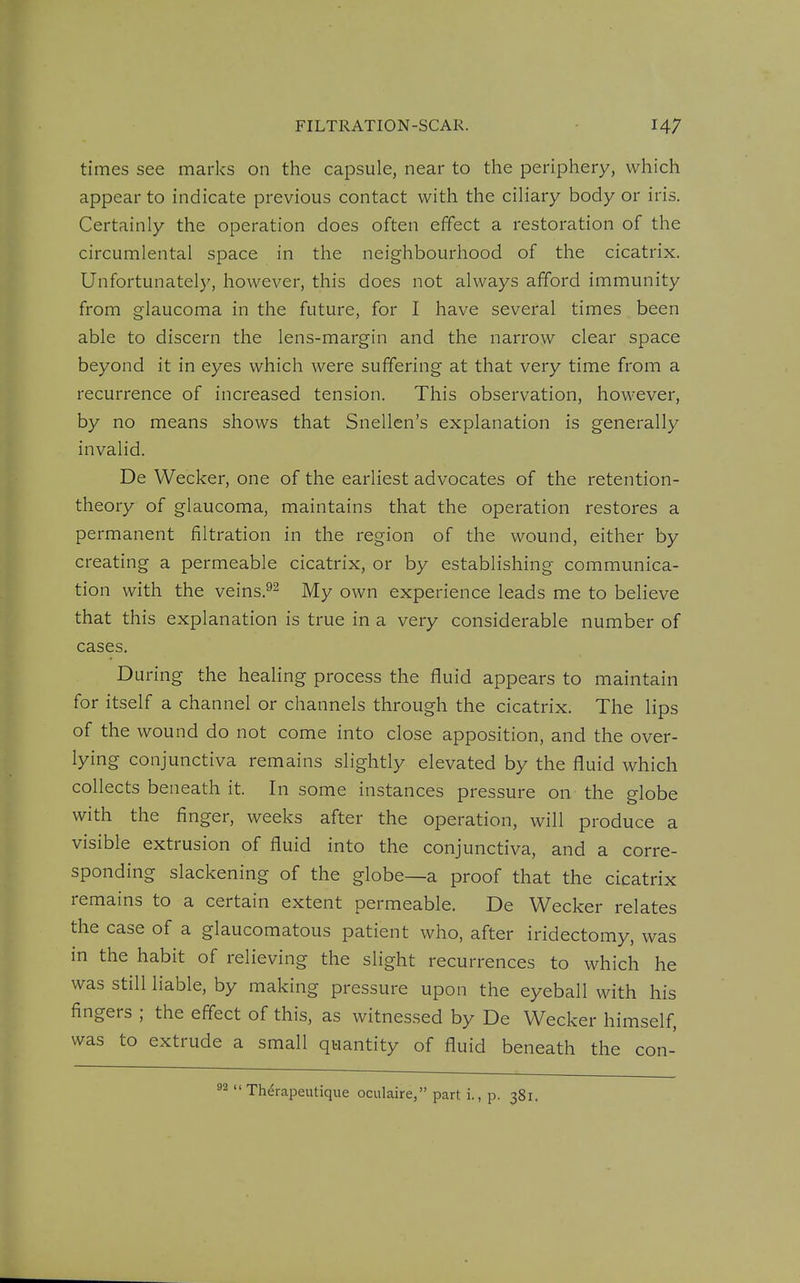 FILTRATION-SCAR. times see marks on the capsule, near to the periphery, which appear to indicate previous contact with the ciliary body or iris. Certainly the operation does often effect a restoration of the circumlental space in the neighbourhood of the cicatrix. Unfortunately, however, this does not always afford immunity from glaucoma in the future, for I have several times been able to discern the lens-margin and the narrow clear space beyond it in eyes which were suffering at that very time from a recurrence of increased tension. This observation, however, by no means shows that Snellen's explanation is generally invalid. De Wecker, one of the earliest advocates of the retention- theory of glaucoma, maintains that the operation restores a permanent filtration in the region of the wound, either by creating a permeable cicatrix, or by establishing communica- tion with the veins.^2 y[y q^^^ experience leads me to believe that this explanation is true in a very considerable number of cases. During the healing process the fluid appears to maintain for itself a channel or channels through the cicatrix. The lips of the wound do not come into close apposition, and the over- lying conjunctiva remains slightly elevated by the fluid which collects beneath it. In some instances pressure on the globe with the finger, weeks after the operation, will produce a visible extrusion of fluid into the conjunctiva, and a corre- sponding slackening of the globe—a proof that the cicatrix remains to a certain extent permeable. De Wecker relates the case of a glaucomatous patient who, after iridectomy, was in the habit of relieving the slight recurrences to which he was still liable, by making pressure upon the eyeball with his fingers ; the effect of this, as witnessed by De Wecker himself, was to extrude a small quantity of fluid beneath the con-  Therapeutique oculaire, part i., p. 381.