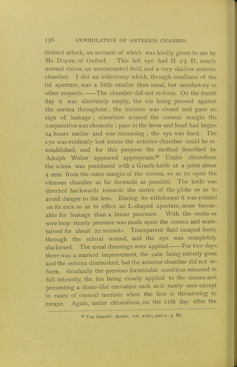 distinct attack, an account of which was kindly given to me b}- Mr. Doyne, of Oxford. This left eye had H 2'5 D., nearly normal vision, an uncontracted field, and a very shallow anterior chamber. I did an iridectomy which, through smallness of the lid aperture, was a little smaller than usual, but satisfactory in other respects. The chamber did not re-form. On the fourth day it was absolutely empty, the iris being pressed against the cornea throughout; the incision was closed and gave no sign of leakage ; elsewhere around the corneal margin the conjunctiva was chemotic ; pain in the brow and head had begun 24 hours earlier and was increasing ; the eye was hard. The eye was evidently lost unless the anterior chamber could be re- established, and for this purpose the method described by Adolph Weber appeared appropriate.^^ Under chloroform the sclera was punctured with a Graefe-knife at a point about 5 mm. from the outer margin of the cornea, so as to open the vitreous chamber as far forwards as possible. The knife was directed backwards towards the centre of the globe so as to avoid danger to the lens. During its withdrawal it was rotated on its axis so as to effect an L-shaped aperture, more favour- able for leakage than a linear puncture. With the vectis or wire loop steady pressure was made upon the cornea and main- tained for about 20 seconds. Transparent fluid escaped freely through the scleral wound, and the eye was completely slackened. The usual dressings were applied. For two days there was a marked improvement, the pain being entirely gone and the oedema diminished, but the anterior chamber did not re- form. Gradually the previous formidable condition returned in full intensity, the iris being closely applied to the cornea and presenting a dome-like curvature such as is rarely seen except in cases of corneal necrosis when the lens is threatening to escape. Again, under chloroform, on the nth day after the 96 Von Graefe's Archiv, vol. xxiii., parti., p. 86.