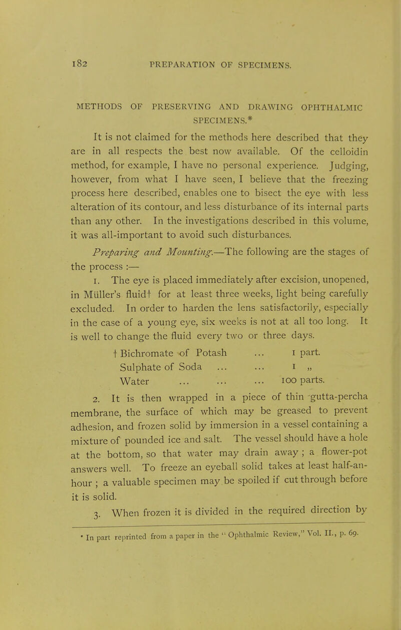 PREPARATION OF SPECIMENS. METHODS OF PRESERVING AND DRAWING OPHTHALMIC SPECIMENS.* It is not claimed for the methods here described that they are in all respects the best now available. Of the celloidin method, for example, I have no personal experience. Judging, however, from what I have seen, I believe that the freezing process here described, enables one to bisect the eye with less alteration of its contour, and less disturbance of its internal parts than any other. In the investigations described in this volume, it was all-important to avoid such disturbances. Preparing and Mounting-.—The following are the stages of the process :— 1. The eye is placed immediately after excision, unopened, in Muller's fluidt for at least three weeks, light being carefully excluded. In order to harden the lens satisfactorily, especially in the case of a young eye, six weeks is not at all too long. It is well to change the fluid every two or three days. t Bichromate of Potash ... i part. Sulphate of Soda ... ... i „ Water ... ... ... lOO parts. 2. It is then wrapped in a piece of thin 'gutta-percha membrane, the surface of which may be greased to prevent adhesion, and frozen solid by immersion in a vessel containing a mixture of pounded ice and salt. The vessel should have a hole at the bottom, so that water may drain away ; a flower-pot answers well. To freeze an eyeball solid takes at least half-an- hour ; a valuable specimen may .be spoiled if cut through before it is solid. -i. When frozen it is divided in the required direction by • In part reprinted from a paper in the  Ophthalmic Review, Vol. II., p. 69.