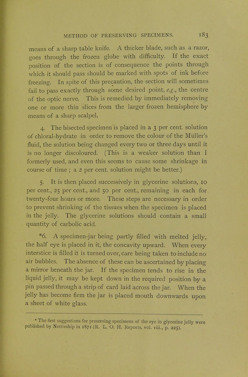 means of a sharp table knife. A thicker blade, such as a razor, goes through the frozen globe with difficulty. If the exact position of the section is of consequence the points through which it should pass should be marked with spots of ink before freezing. In spite of this precaution, the section will sometimes fail to pass exactly through some desired point, e.g., the centre of the optic nerve. This is remedied by immediately removing one or more thin slices from the larger frozen hemisphere by means of a sharp scalpel. 4. The bisected specimen is placed in a 3 per cent, solution of chloral-hydrate in order to remove the colour of the Muller's fluid, the solution being changed every two or three days until it is no longer discoloured. (This is a weaker solution than I formerly used, and even this seems to cause some shrinkage in course of time ; a 2 per cent, solution might be better.) 5. It is then placed successively in glycerine solutions, 10 per cent, 25 per cent, and 50 per cent, remaining in each for twenty-four hours or more. These steps are necessary in order to prevent shrinking of the tissues when the specimen is placed in the jelly. The glycerine solutions should contain a small quantity of carbolic acid. *6. A specimen-jar being partly filled with melted jelly, the half eye is placed in it, the concavity upward. When every interstice is filled it is turned over, care being taken to include no air bubbles. The absence of these can be ascertained by placing a mirror beneath the jar. If the specimen tends to rise in the liquid jelly, it may be kept down in the required position by a pin passed through a strip of card laid across the jar. When the jelly has become firm the jar is placed mouth downwards upon a sheet of white glass. * The first suggestions for preserving specimens of the eye in glycerine jelly were published by Nettleship in 1871 (R. L. O. H. Reports, vol. viii., p. 225).